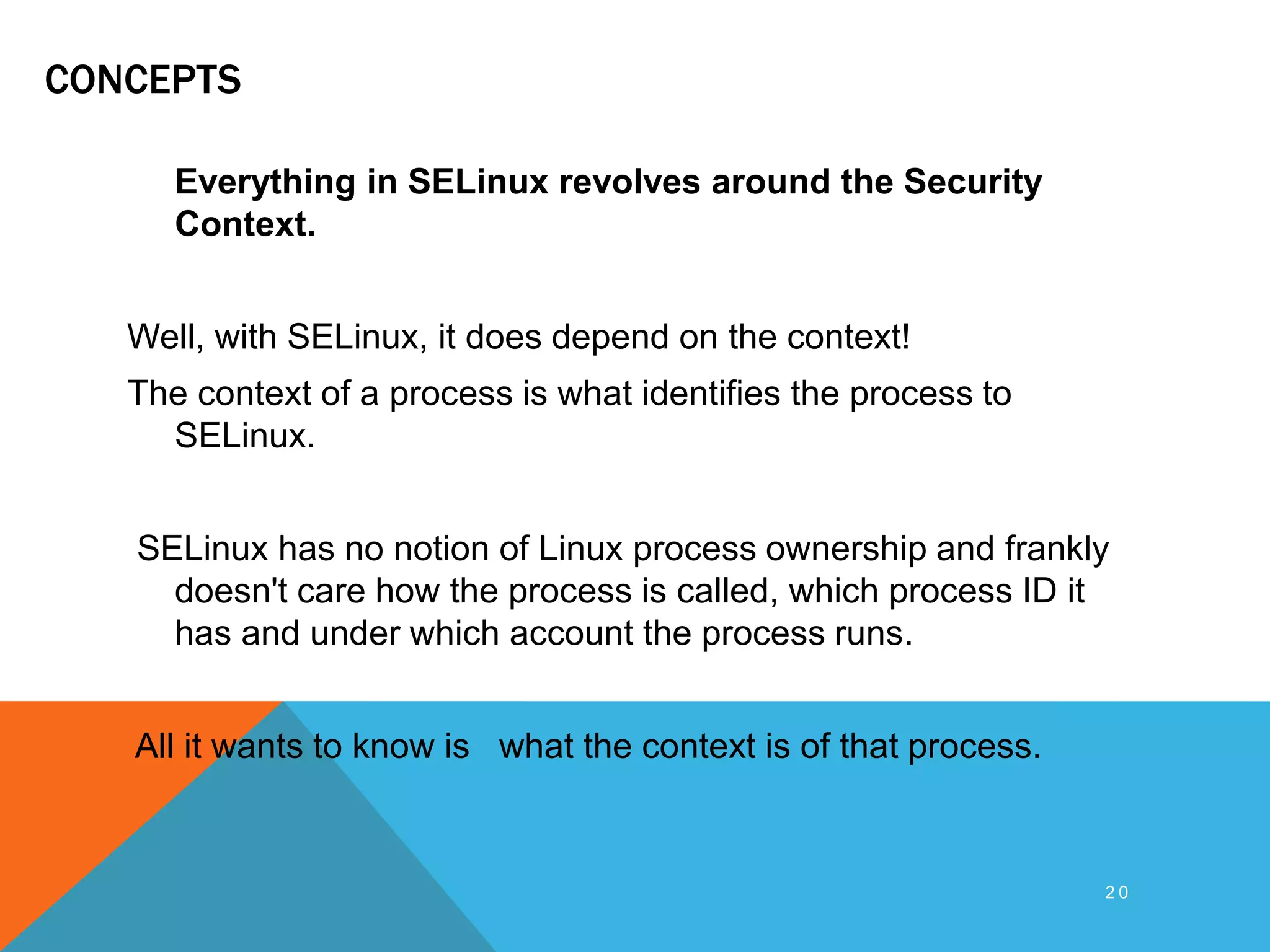 CONCEPTS
Everything in SELinux revolves around the Security
Context.
Well, with SELinux, it does depend on the context!
The context of a process is what identifies the process to
SELinux.
SELinux has no notion of Linux process ownership and frankly
doesn't care how the process is called, which process ID it
has and under which account the process runs.
All it wants to know is what the context is of that process.
2 0
 
