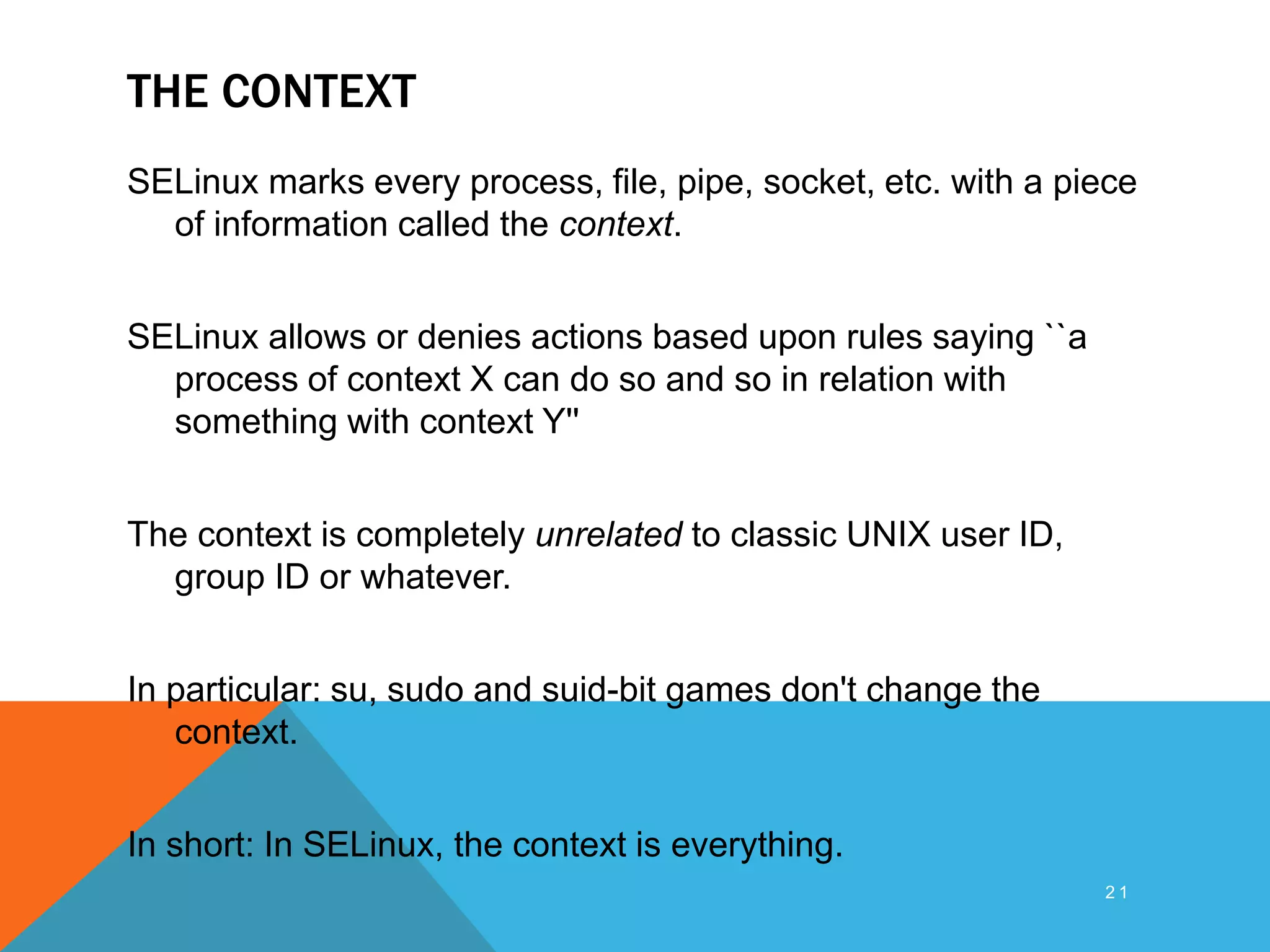 THE CONTEXT
SELinux marks every process, file, pipe, socket, etc. with a piece
of information called the context.
SELinux allows or denies actions based upon rules saying ``a
process of context X can do so and so in relation with
something with context Y''
The context is completely unrelated to classic UNIX user ID,
group ID or whatever.
In particular: su, sudo and suid-bit games don't change the
context.
In short: In SELinux, the context is everything.
2 1
 
