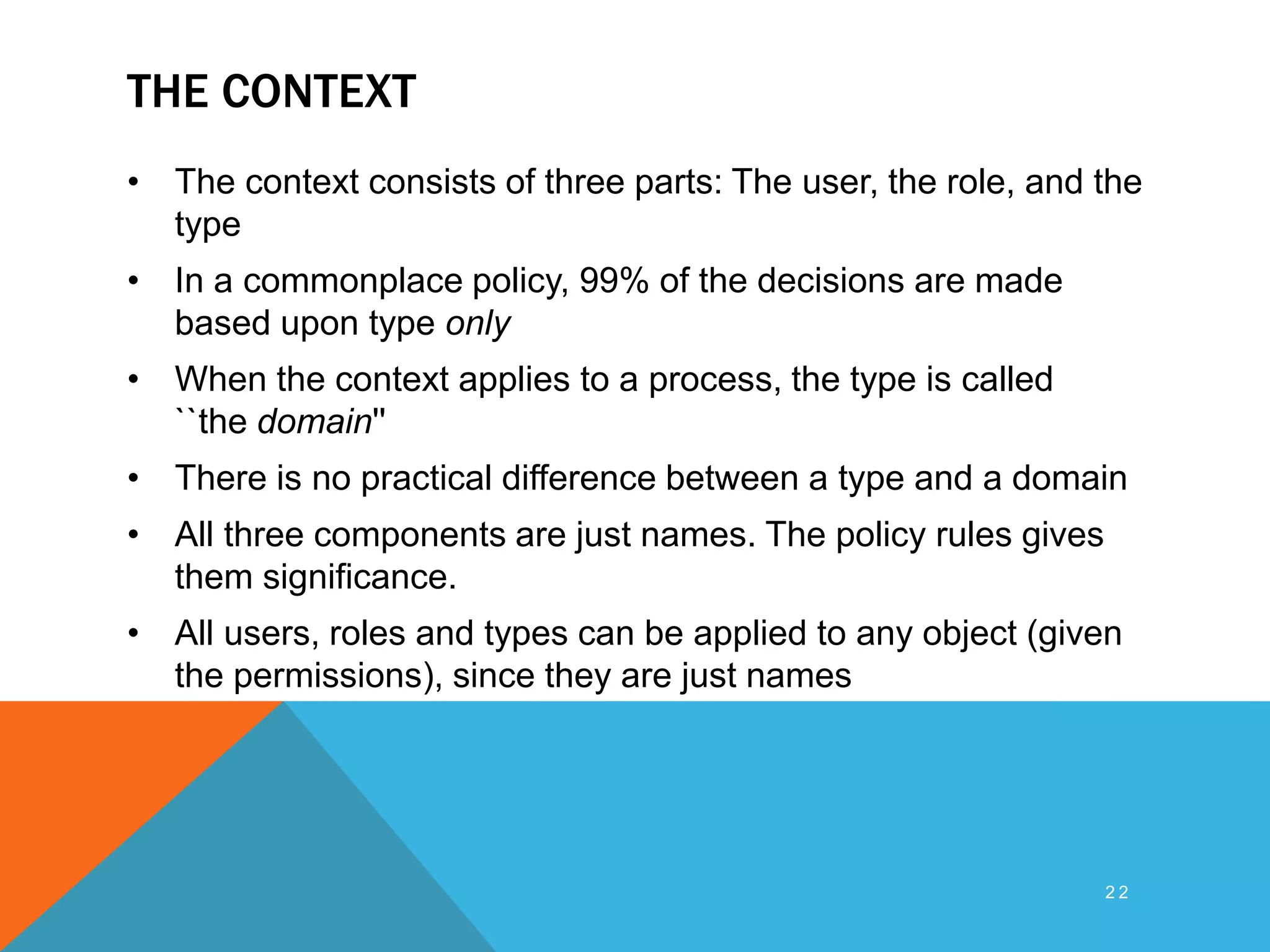 THE CONTEXT
• The context consists of three parts: The user, the role, and the
type
• In a commonplace policy, 99% of the decisions are made
based upon type only
• When the context applies to a process, the type is called
``the domain''
• There is no practical difference between a type and a domain
• All three components are just names. The policy rules gives
them significance.
• All users, roles and types can be applied to any object (given
the permissions), since they are just names
2 2
 