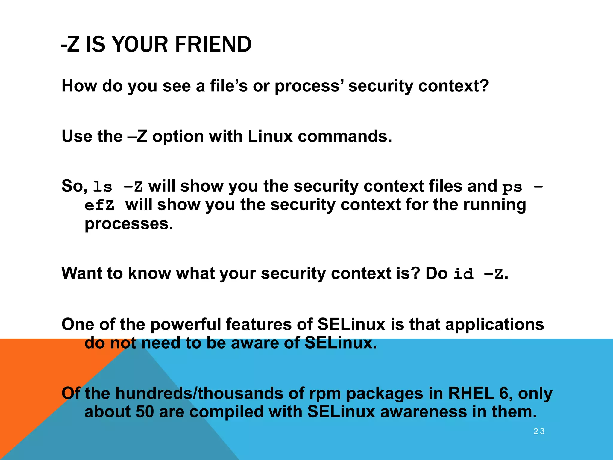 -Z IS YOUR FRIEND
How do you see a file’s or process’ security context?
Use the –Z option with Linux commands.
So, ls –Z will show you the security context files and ps –
efZ will show you the security context for the running
processes.
Want to know what your security context is? Do id –Z.
One of the powerful features of SELinux is that applications
do not need to be aware of SELinux.
Of the hundreds/thousands of rpm packages in RHEL 6, only
about 50 are compiled with SELinux awareness in them.
2 3
 