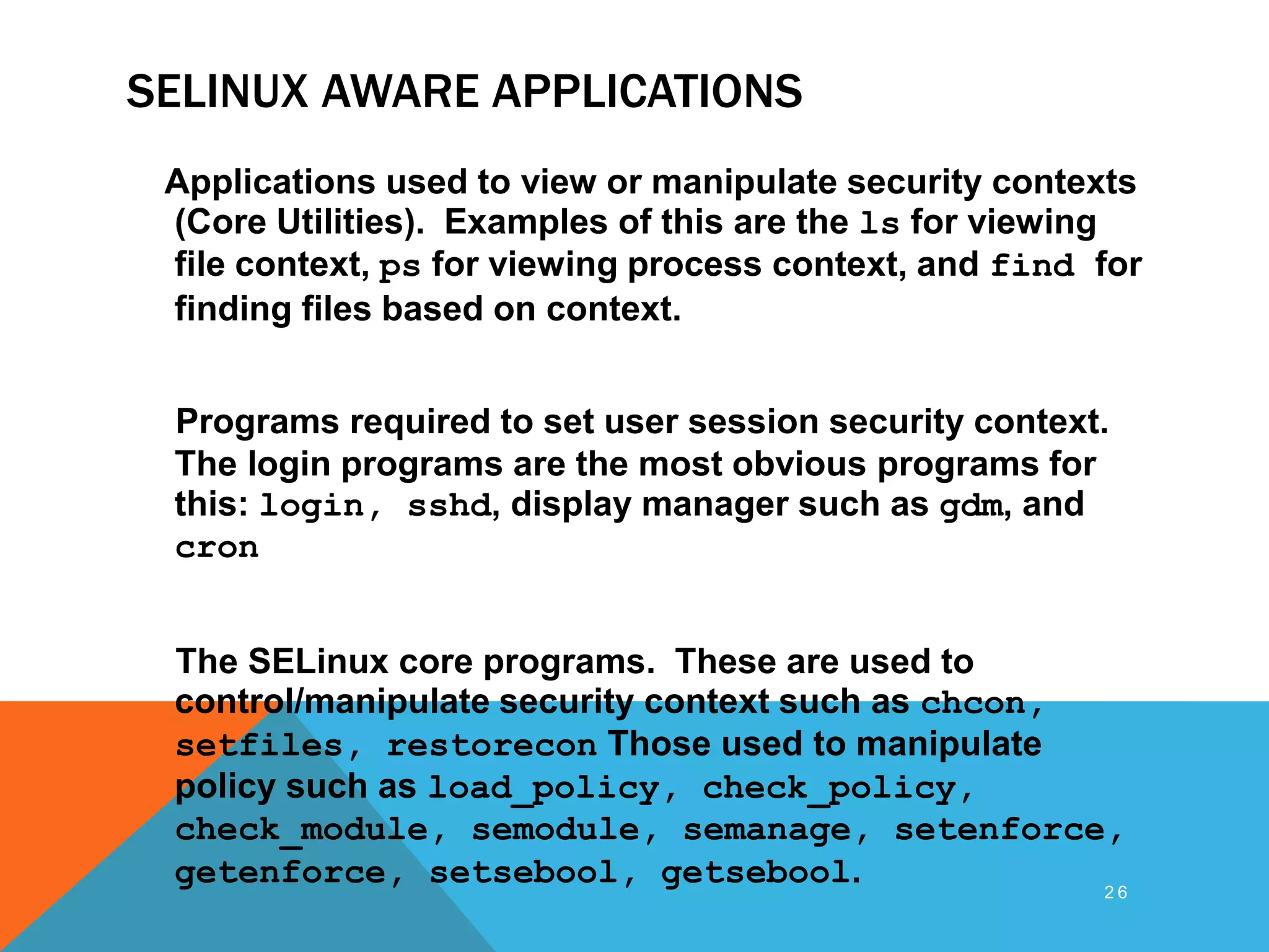 SELINUX AWARE APPLICATIONS
Applications used to view or manipulate security contexts
(Core Utilities). Examples of this are the ls for viewing
file context, ps for viewing process context, and find for
finding files based on context.
Programs required to set user session security context.
The login programs are the most obvious programs for
this: login, sshd, display manager such as gdm, and
cron
The SELinux core programs. These are used to
control/manipulate security context such as chcon,
setfiles, restorecon Those used to manipulate
policy such as load_policy, check_policy,
check_module, semodule, semanage, setenforce,
getenforce, setsebool, getsebool. 2 6
 