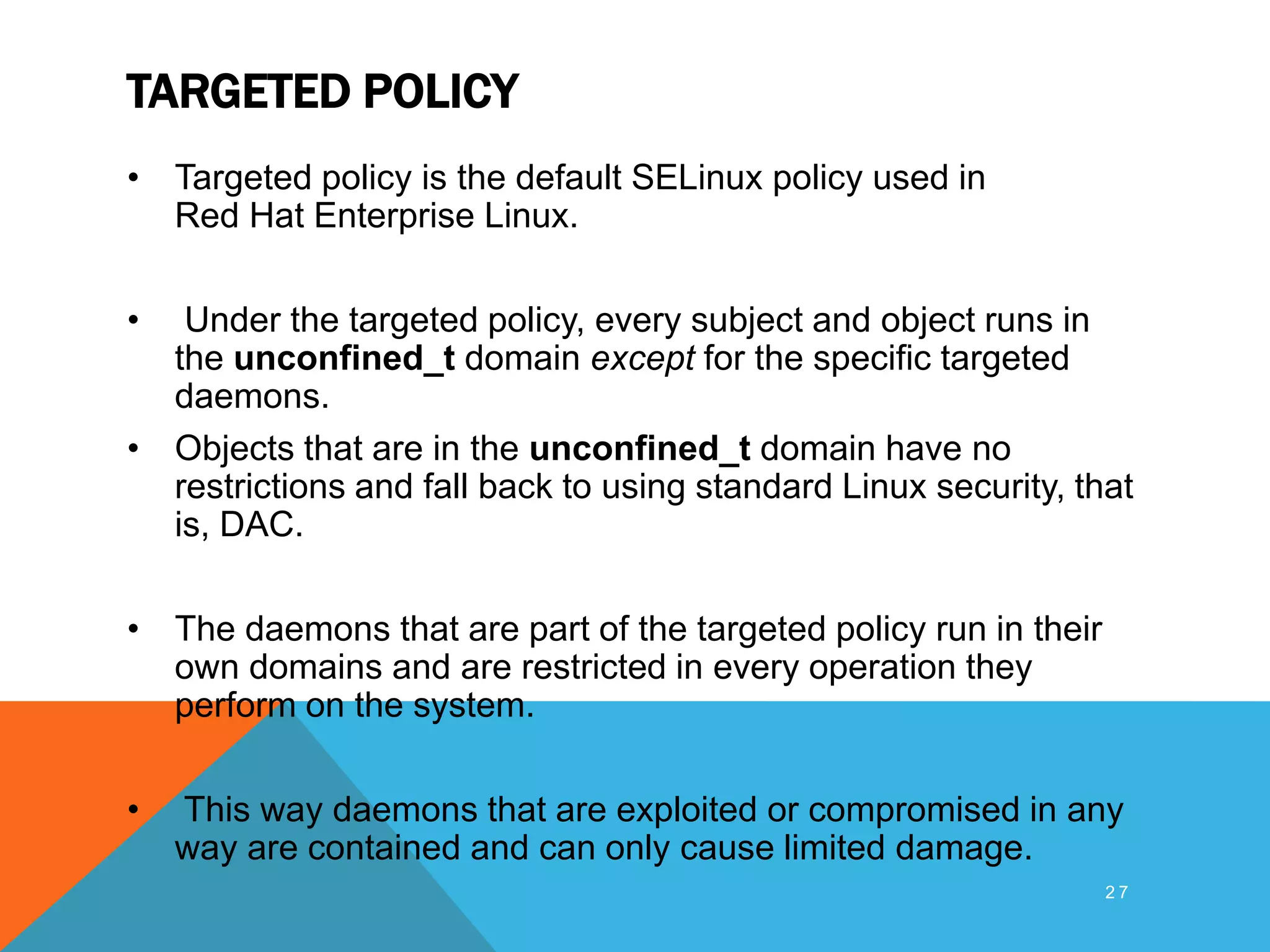 TARGETED POLICY
• Targeted policy is the default SELinux policy used in
Red Hat Enterprise Linux.
• Under the targeted policy, every subject and object runs in
the unconfined_t domain except for the specific targeted
daemons.
• Objects that are in the unconfined_t domain have no
restrictions and fall back to using standard Linux security, that
is, DAC.
• The daemons that are part of the targeted policy run in their
own domains and are restricted in every operation they
perform on the system.
• This way daemons that are exploited or compromised in any
way are contained and can only cause limited damage.
2 7
 