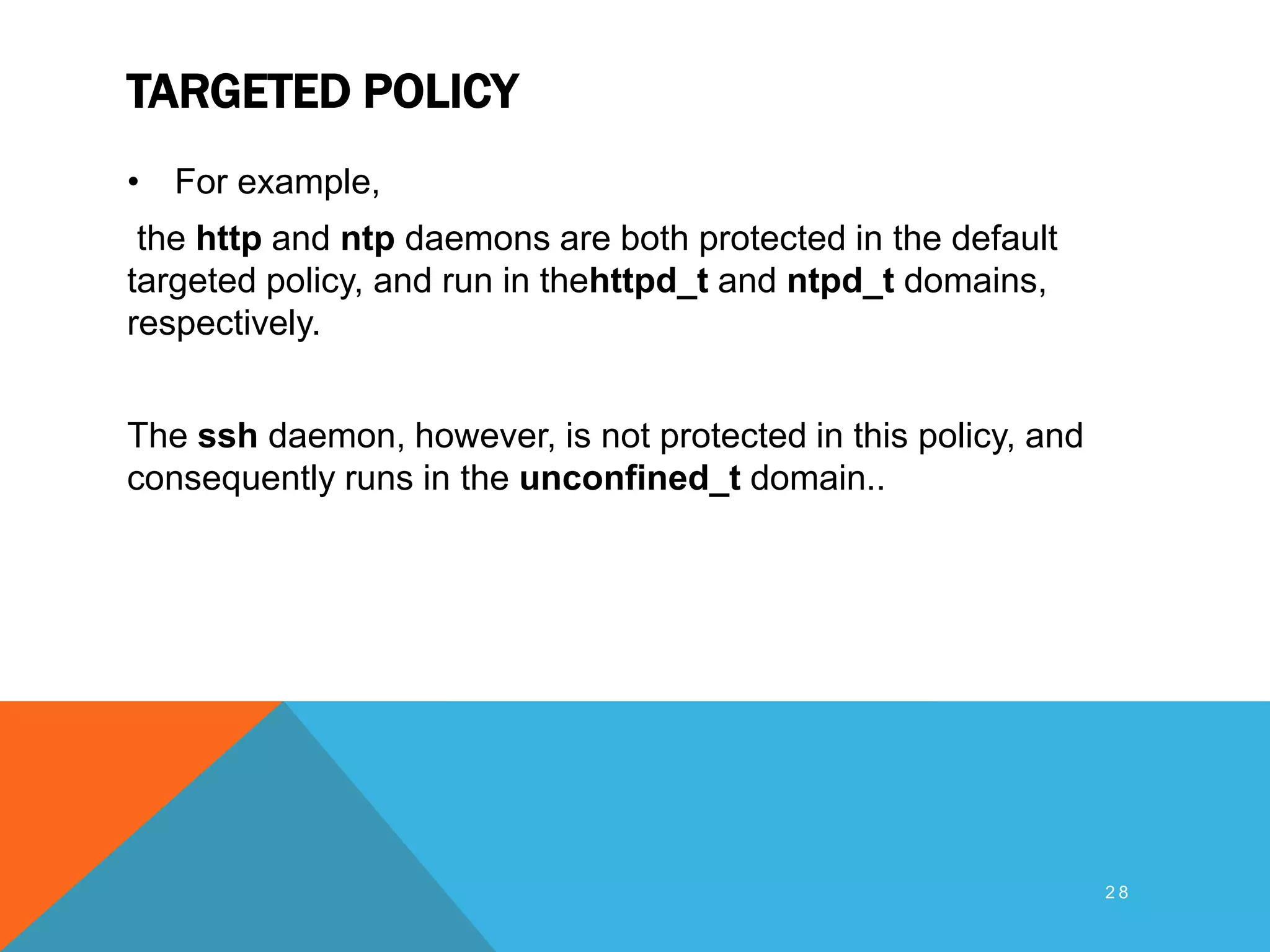 TARGETED POLICY
• For example,
the http and ntp daemons are both protected in the default
targeted policy, and run in thehttpd_t and ntpd_t domains,
respectively.
The ssh daemon, however, is not protected in this policy, and
consequently runs in the unconfined_t domain..
2 8
 