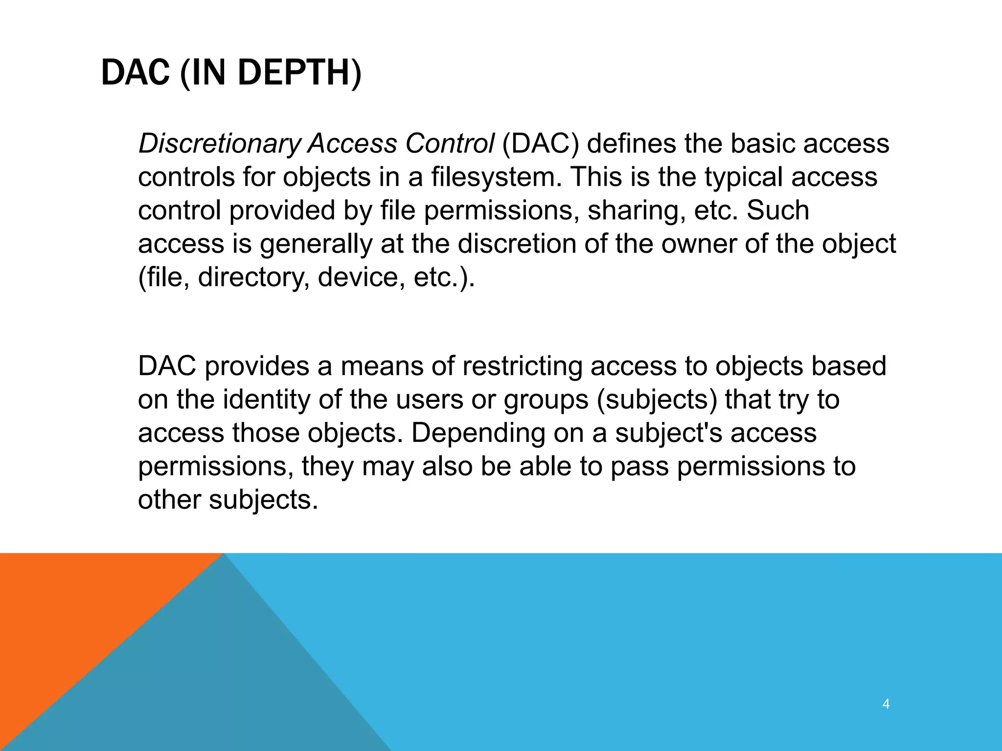 DAC (IN DEPTH)
Discretionary Access Control (DAC) defines the basic access
controls for objects in a filesystem. This is the typical access
control provided by file permissions, sharing, etc. Such
access is generally at the discretion of the owner of the object
(file, directory, device, etc.).
DAC provides a means of restricting access to objects based
on the identity of the users or groups (subjects) that try to
access those objects. Depending on a subject's access
permissions, they may also be able to pass permissions to
other subjects.
4
 
