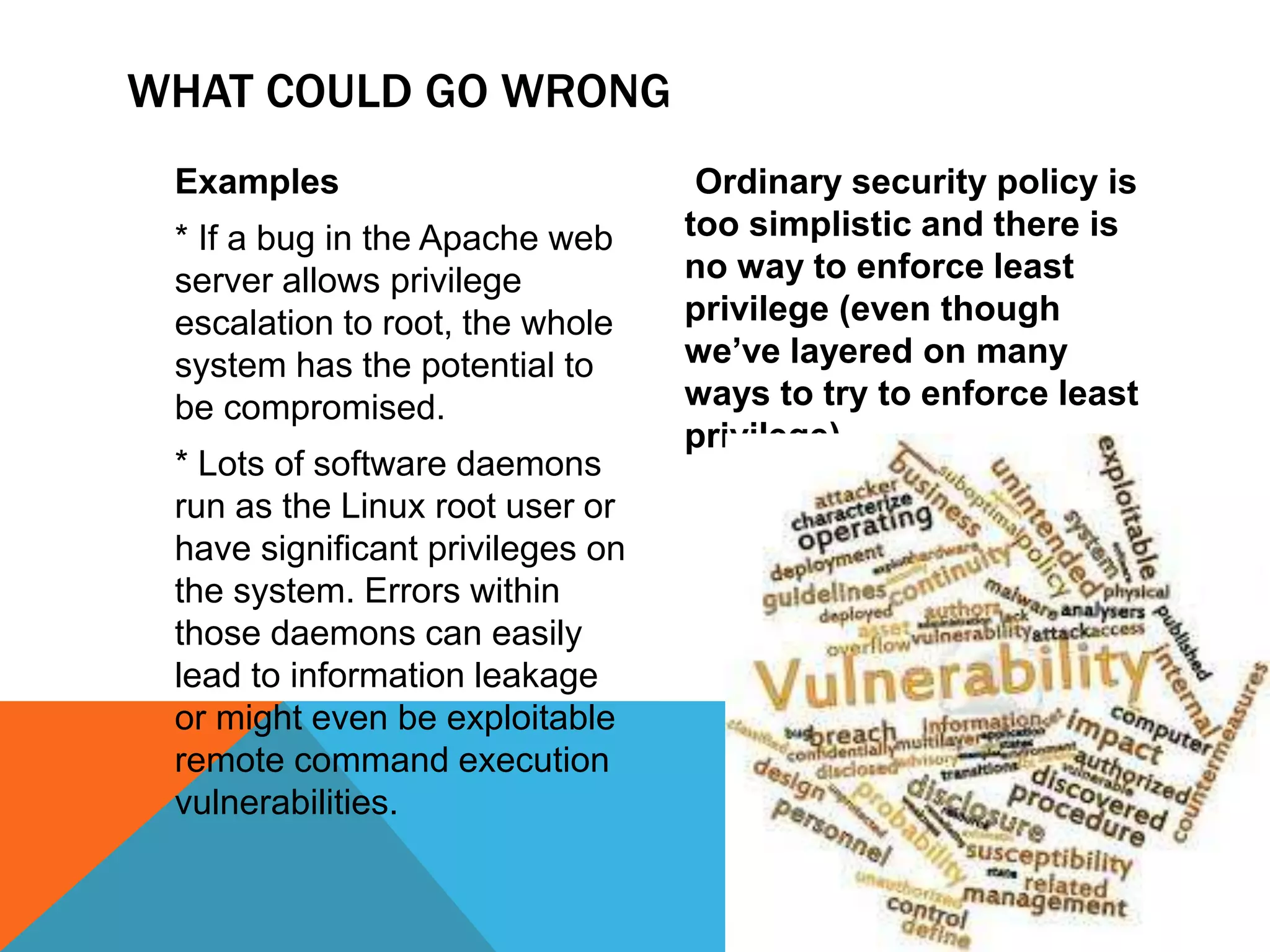 WHAT COULD GO WRONG
Examples
* If a bug in the Apache web
server allows privilege
escalation to root, the whole
system has the potential to
be compromised.
* Lots of software daemons
run as the Linux root user or
have significant privileges on
the system. Errors within
those daemons can easily
lead to information leakage
or might even be exploitable
remote command execution
vulnerabilities.
Ordinary security policy is
too simplistic and there is
no way to enforce least
privilege (even though
we’ve layered on many
ways to try to enforce least
privilege).
6
 