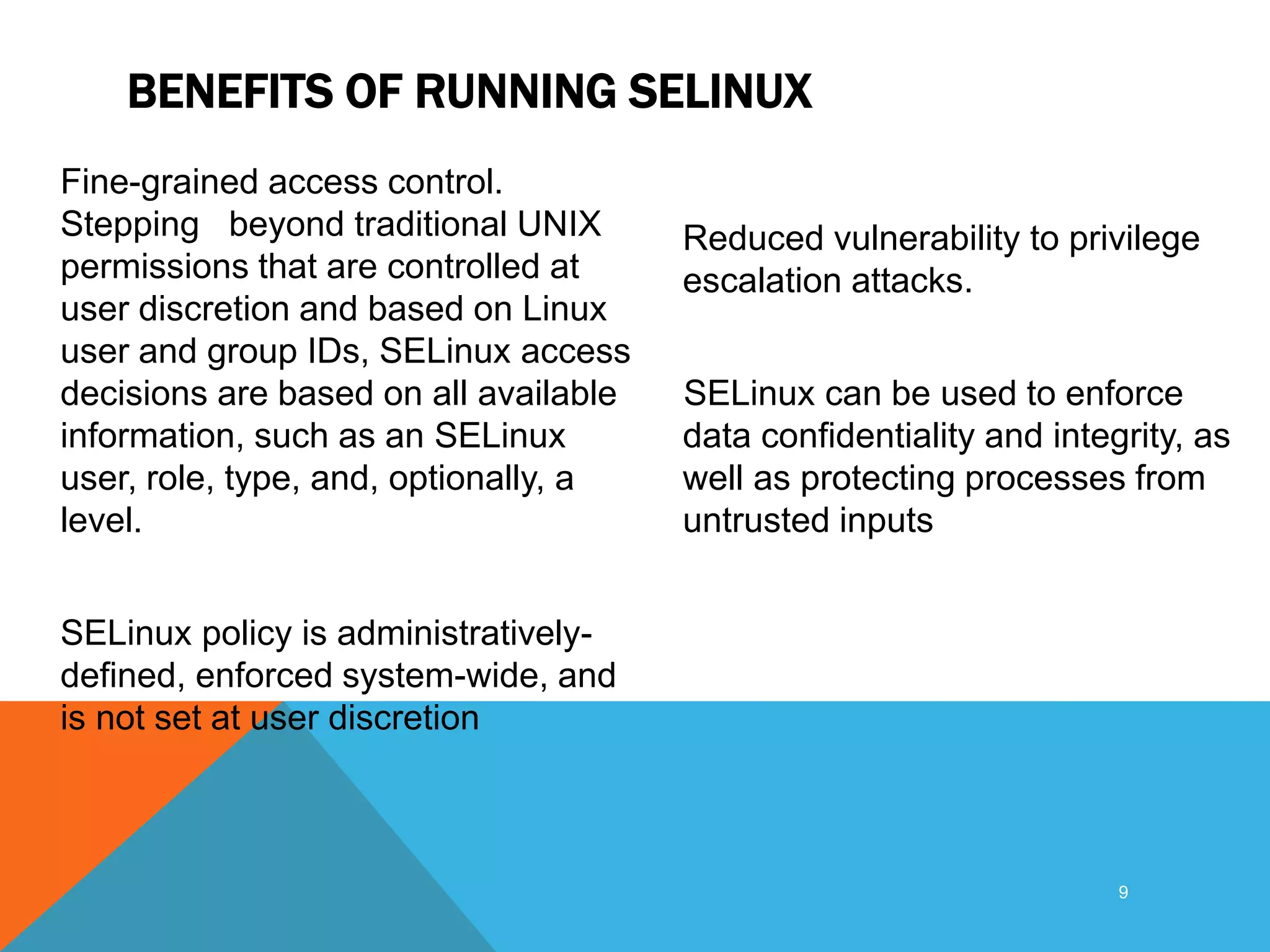 BENEFITS OF RUNNING SELINUX
Fine-grained access control.
Stepping beyond traditional UNIX
permissions that are controlled at
user discretion and based on Linux
user and group IDs, SELinux access
decisions are based on all available
information, such as an SELinux
user, role, type, and, optionally, a
level.
SELinux policy is administratively-
defined, enforced system-wide, and
is not set at user discretion
Reduced vulnerability to privilege
escalation attacks.
SELinux can be used to enforce
data confidentiality and integrity, as
well as protecting processes from
untrusted inputs
9
 