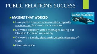 PUBLIC RELATIONS SUCCESS
 MAXIMS THAT WORKED:
Gave public a source of information regarded as
trustworthy (Sea World cares website).
Delivered explicitly stated messages calling out
blackfish for being misleading
Delivered a simple, clear, and symbolic message of
truth
One clear voice
 