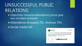 UNSUCCESSFUL PUBLIC
RELATIONS
 Objectives (revenue/attendance) prove goal
has not been achieved
Attendance dropped 2%, revenue 3%
Social media fail
 