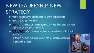 NEW LEADERSHIP-NEW
STRATEGY
 More aggressive approach to save reputation
 New CEO Joel Manby
 GOAL: To rebut criticism raised by the film and animal
rights activists promoting it
 STRATEGY: shift the focus from the whales it holds in
captivity
 More humane image using cross-media campaigns
 State the facts
 