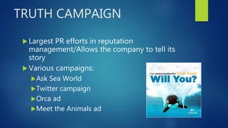 TRUTH CAMPAIGN
 Largest PR efforts in reputation
management/Allows the company to tell its
story
 Various campaigns:
Ask Sea World
Twitter campaign
Orca ad
Meet the Animals ad
 