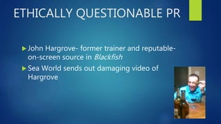 ETHICALLY QUESTIONABLE PR
 John Hargrove- former trainer and reputable-
on-screen source in Blackfish
 Sea World sends out damaging video of
Hargrove
 
