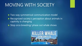 MOVING WITH SOCIETY
 Two-way symmetrical communication model
 Recognized society’s perception about animals in
captivity is changing
 Stop orca breeding/ phase out whale shows
 