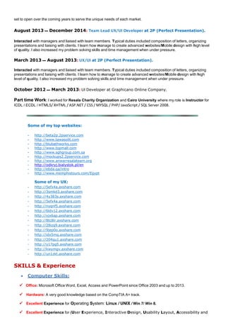 set to open over the coming years to serve the unique needs of each market.
August 2013 ‫ــــ‬ December 2014: Team Lead UX/UI Developer at 2P (Perfect Presentation).
Interacted with managers and liaised with team members. Typical duties included composition of letters, organizing
presentations and liaising with clients. I learn how manage to create advanced websites/Mobile design with high level
of quality. I also increased my problem solving skills and time management when under pressure.
March 2013 ‫ــــ‬ August 2013: UX/UI at 2P (Perfect Presentation).
Interacted with managers and liaised with team members. Typical duties included composition of letters, organizing
presentations and liaising with clients. I learn how to manage to create advanced websites/Mobile design with high
level of quality. I also increased my problem solving skills and time management when under pressure.
October 2012 ‫ــــ‬ March 2013: UI Developer at Graphicano Online Company.
Part time Work: I worked for Resala Charity Organization and Cairo University where my role is Instructor for
ICDL / ECDL / HTML5/ XHTML / ASP.NET / CSS / MYSQL / PHP/ JavaScript / SQL Server 2008.
Some of my top websites:
- http://beta2p.2pservice.com
- http://www.tawasolit.com
- http://blubathworks.com
- http://www.topmall.com
- http://www.sghgroup.com.sa
- http://mockups2.2pservice.com
- http://www.anwarresalateam.org
- http://odkryj.bialystok.pl/en
- http://ebda.qa/intro
- http://www.memphistours.com/Egypt
Some of my UX:
- http://5efx4a.axshare.com
- http://3smkd3.axshare.com
- http://4y383s.axshare.com
- http://5efx4a.axshare.com
- http://nyqnf5.axshare.com
- http://6ldv12.axshare.com
- http://xjx6ap.axshare.com
- http://8tc8lr.axshare.com
- http://28izq9.axshare.com
- http://9jep0o.axshare.com
- http://idx5mq.axshare.com
- http://204qu1.axshare.com
- http://y17pg5.axshare.com
- http://kwymgv.axshare.com
- http://un1zkt.axshare.com
SKILLS & Experience
 Computer Skills:
 Office: Microsoft Office Word, Excel, Access and PowerPoint since Office 2003 and up to 2013.
 Hardware: A very good knowledge based on the CompTIA A+ track.
 Excellent Experience for Operating System: Linux / UNIX / Win 7/ Win 8.
 Excellent Experience for (User Experience, Interactive Design, Usability Layout, Accessibility and
 