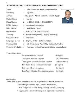 1
RESUME OF ENG. AMR SAADELDIN ABDELMONEIM OTHMAN
Name : Amr Saad Eldin Abdel-Moneim Othman
Nationality : Egyptian
Address : Al-AzyziaY- Meniah El kamh-Sharkiah- Egypt
Marital Status : Married
Phone Number : (+21064240864 , +21068212227 )
E-Mail Address : Amretman@yahoo.com
Drive License : Valid Drive License
Qualifications : B.S.C. CIVIL ENGINEERING
Academy : Faculty of Engineering, Zagazig University
Graduation Year : May 1991
Languages known : English, Arabic (Spoken/written)
Computer Skill : MS Word, Excle, AutoCAD, Earthwork, Civil 3d
Years of Experience :
Six years -Resident Engineer (in Egypt)
Tow years- Resident Engineer (in Saudi Arabia)
Three years- assistant Resident Engineer (in Saudi Arabia)
Five Years- Road construction manager (in Egypt)
Six years- Road site engineer (in Egypt)
Four Years- Building Construction manager (in Egypt)
Qualification:
More than 24 years' experience and well acquainted with Road Construction,
Airport,Bridges,Tunnels, Pipe Culverts, Box Culverts,
Well background of road design, quantity surveyor, surveying
* Approved at Ministry of Transport in Egypt and Saudi Arabia.
Countries Worked in : Five years in Saudi Arabia and eighteen years in Egypt
 