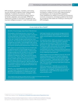 Developing an adaptable and sustainable All Payer Database (APD) 9
APD standards, regulations, mandates, and funding
sources will evolve to address these implementation
challenges. To address this evolution, the APD
business and technical architecture designs need to
be flexible, adaptable, and sustainable. KPMG has
referenced hundreds of information management and
business intelligence projects13
in both the public sector
and across multiple industries in the commercial sector
and based on research of prior APD implementations,
and developed a set of required APD capabilities.
These capabilities are related to business and architecture
functions, components, and design guidelines that should
be considered while states are initiating or revisiting their
APD strategies.
A case study by Nuna Health*
Benefits of cloud storage using Amazon Web Services
Storing data on distributed servers, known as “the
cloud,” has become increasingly favorable in all sectors,
including healthcare. Storing data in the cloud simply
means that the physical server infrastructure is not owned
by the user. Usually the data is distributed over many
machines. The methods for distributing data vary by cloud
arrangement and retailer. Cloud storage is safe, secure,
flexible, and relatively inexpensive when compared with
owning and maintaining the physical server infrastructure.
With respect to amassing large amounts of health data,
an additional benefit to cloud storage solutions is the
flexibility for performing data analytics. Traditional data
storage arrangements do not allow for the computing
capacity required when dealing with hundreds of
terabytes to petabytes of data. Data scientists require
techniques (e.g., Elastic Map Reduce) that spread data
across multiple machines to query and do analytics
on these type of data sets in a time efficient manner.
Without a distributed arrangement, data scientists can do
the necessary analytics only with very large amounts of
investments, manpower, and specialized software that
runs on a private cloud.
Recently, in an unprecedented move, the CMS moved
to using Amazon Web Services (AWS) for the second
generation of the application on Healthcare.gov, also
known as the federally facilitated marketplace. CMS’s
bold steps towards more convenient storage solutions
for sensitive healthcare data heralds the conveniences,
safety, and affordability of cloud storage for healthcare
data.
Among other options, AWS was selected for its security,
cost, and track record. AWS has recently undergone
a rigorous security audit from CMS to host the next
generation of major health-related government projects.
Furthermore, AWS continuously runs intrusion detection
on a global scale across their entire network, and
automatically shuts down instances exhibiting suspicious
or malicious behavior without impacting the performance
of the underlying virtual machines.
AWS charges hourly and at different prices for the virtual
hardware being used. You can instantly multiply your
deployment a hundredfold or more during peak traffic
or burst computation. Traditional data centers make you
preallocate and purchase for the entire year your peak
load. This more efficient pricing model saves money and
accommodates need.
AWS has hosted over 1,000,000 consumer Internet
applications, including large-scale deployments such
as Amazon.com, Instagram, Dropbox, and now parts of
Healthcare.gov. In total, AWS serves 1percent of the
entire Internet’s traffic.
*Nuna Health brings engineers and data scientists to organize and leverage healthcare data
for the purpose of solving problems around cost and quality.
13
KPMG Data Analytics Portal, http://kpmg.com/Global/en/topics/data-analytics/Pages/default.aspx
© 2015 KPMG LLP, a Delaware limited liability partnership and the U.S. member firm of the KPMG network of independent member firms
affiliated with KPMG International Cooperative (“KPMG International”), a Swiss entity. All rights reserved. Printed in the U.S.A. The KPMG
name, logo and “cutting through complexity” are registered trademarks or trademarks of KPMG International. NDPPS 312121
 