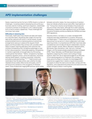 10 Developing an adaptable and sustainable All Payer Database (APD)
APD implementation challenges
States implementing the first set of APDs faced a number of
challenges, including problems developing and justifying a
business case for funding, technical integration, stakeholder
uncertainty and lack of confidence in the underlying data,
and immature analytic capabilities. These challenges fall
into three main areas:
Difficulties in obtaining data
Historically, health plans have shared cost data with states
on a voluntary basis, requesting clear insight into how the
data will be used and with whom it will be shared. Usually,
protections/restrictions on disclosing discount and pricing
arrangements were put in place at the request of both
payers and the providers they contract with; providers often
object to payers reporting data about their practices that
could be considered as their competitive advantage or core
to their value proposition. Historically speaking, transparency
in markets is generally not brought about by the existing
market parties themselves.14
Rather, transparency has been
created by regulatory action, consumer advocacy, and trend-
setting market players, including universities, nonprofits,
and public-private partnerships.15,16,17,18
Valid concerns are
raised about how the data will be used, whether the data
released will accurately reflect prices and quality, and if it
will account for variations in the complexity of individual
cases. Costs of advanced imaging MRI services varies widely
between and within states; the mere existence of variation
does not indicate whether actual costs differ meaningfully or
not.19
Consumers may be concerned about the privacy and
security of their information, although this is often explicitly
addressed in federal and state regulations such as the Health
Insurance Portability and Accountability Act (HIPAA) and state
APD regulations.
Voluntary (that is, not state-run or state-mandated) APD
initiatives have been established in Louisiana, Wisconsin,
and Washington.20
These cover a limited area or set of claims
data and are not carried out in direct collaboration with state
reporting entities. A comprehensive APD that maximizes data
completeness and includes all relevant stakeholders requires
a state mandate. Kansas, Maine, Maryland, Massachusetts,
Minnesota, New Hampshire, Utah, Vermont, Colorado,
Oregon, and Tennessee already established state-mandated
APDs. Texas, Nebraska, and Rhode Island have passed
legislation supporting the creation and funding of these
systems. New York has an approved budget for an APD and
is formulating regulations to implement the mandate. If a
state wants to embark on the path of a fully fledged APD,
experiences suggest that it needs to require the providers
and payers to share the claims and cost data, comply with the
legislation, and understand the protections and restrictions that
states will have to follow in sharing data.
14
Mcintosh, Sarah. “Colorado’s All-Payer Database Raises Privacy
Concerns,” http://news.heartland.org/newspaper-article/colorados-all-
payer-database-raises-privacy-concerns
15 
Colorado All-Payer Database Bill, http://www.leg.state.co.us/clics/
clics2010a/csl.nsf/billcontainers/7772EFE1E998E627872576B700617FA
4/$FILE/1330_01.pdf
16
APCD legislation across United States: http://apcdcouncil.org/claims-
data-collection-legislation
17
NYS Health Innovation Plan based on NYS APD legislation:
http://www.health.ny.gov/technology/innovation_plan_initiative/docs/
ny_state_health_innovation_plan.pdf
18
APCD Council Vendor List: http://apcdcouncil.org/vendors
19
“All-Payer Claims Database: Overview and Success,” Page 35-36,
APCD Council. http://mihin.org/wp-content/uploads/2014/06/D.-Denise-
Love-National-Experiences-creating-an-All-Payer-Claims-Database.pdf
20
Alaska Department of Health and Human Services, Policy Update
All Payer Claims Database (URL: http://08e8b087be13672c3556-
50439c37af4aa61e7b9ef49111ab15f6.r18.cf1.rackcdn.com/Policy_
Update_All-Payer_Claims_Database.pdf)
© 2015 KPMG LLP, a Delaware limited liability partnership and the U.S. member firm of the KPMG network of independent member firms
affiliated with KPMG International Cooperative (“KPMG International”), a Swiss entity. All rights reserved. Printed in the U.S.A. The KPMG
name, logo and “cutting through complexity” are registered trademarks or trademarks of KPMG International. NDPPS 312121
 