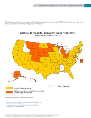 Developing an adaptable and sustainable All Payer Database (APD) 11
The following map highlights the legislative healthcare data collection requirements in 2010. This information was gathered by
National Association of Health Data Organization (NAHDO).21
21
“All-Payer Claims Databases,” National Association of Health Data
Organization, March 17, 2011,|
https://apcdcouncil.org/sites/apcdcouncil.org/files/APCD%20
Overview%2C%20Prysunka.pdf
Source: National Association of Health Data Organization
© 2015 KPMG LLP, a Delaware limited liability partnership and the U.S. member firm of the KPMG network of independent member firms
affiliated with KPMG International Cooperative (“KPMG International”), a Swiss entity. All rights reserved. Printed in the U.S.A. The KPMG
name, logo and “cutting through complexity” are registered trademarks or trademarks of KPMG International. NDPPS 312121
 