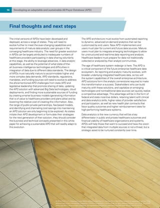 14 Developing an adaptable and sustainable All Payer Database (APD)
The initial versions of APDs have been developed and
deployed, across a range of states. They will need to
evolve further to meet the ever-changing capabilities and
requirements of mature data analytic user groups in the
converging healthcare industry. The need for greater evolution
in APDs can be largely attributed to inadequate numbers of
healthcare providers participating in data sharing voluntarily
at this stage, the ability to leverage advances, in data analytic
capabilities, as well as the potential of what state-of-the-
art business intelligence technologies and difficulties in
integration of data due to different data standards. The design
of APDs must naturally mature to accommodate higher and
more complex data demands. APD standards, regulations,
mandates, and funding sources will need to evolve to address
the aforementioned APD challenges from state APD and
legislative leadership that promote sharing of data, updating
the APD solution with advanced Big Data technologies, cloud
deployments, and finding more sustainable sources of funding
by creating smarter business models (generating information
that is of value to healthcare providers and plans alike) and by
lowering the relative cost of creating this information. Also,
the range of public-private partnerships, fee-based models,
and identifying and channeling cost savings into maintaining
an APD solution are only beginning to be explored. As states
initiate their APD development or formulate their strategies
for the next generation of their solution, they should consider
the business and technical concepts presented in this white
paper for achieving a sustainable APD that will readily adapt to
this evolution.
The APD architecture must evolve from automated reporting
to dynamic, advanced on-demand analytics that can be
customized by end users. New APD implementers and
users must plan for current and future data sources. Mature
users must plan to integrate emerging technologies to allow
for unstructured and real-time data reporting and analysis.
Healthcare leaders must prepare for data not traditionally
collected or analyzed by their analyst communities.
The age of healthcare system redesign is here. The APD is
a critical component of the future enterprise healthcare data
ecosystem. As reporting and analytic maturity evolves, with
broader underlying integrated healthcare data, so too will
the system capabilities of the overall enterprise architecture.
APD solutions form the analytic cornerstone required to make
this transformation a success. Stakeholders who can build
maturity with these solutions, and capitalize on emerging
technologies and nontraditional data sources can quickly realize
a competitive advantage. This advantage will be in the form of
federal and state incentive dollars, retaining talent with clinical
and data analytics skills, higher rates of provider satisfaction
and participation, as well as new health plan contracts that
favor quality outcomes and higher reimbursement rates for
high-performing healthcare systems.
Data analytics is the new currency that will be a key
differentiator in public and private healthcare outcomes and
financial viability of healthcare organizations and systems.
APDs will help those that want to succeed and have the vision
that integrated data from multiple sources is not a threat, but a
strategic asset to be nurtured constantly over time.
Final thoughts and next steps
© 2015 KPMG LLP, a Delaware limited liability partnership and the U.S. member firm of the KPMG network of independent member firms
affiliated with KPMG International Cooperative (“KPMG International”), a Swiss entity. All rights reserved. Printed in the U.S.A. The KPMG
name, logo and “cutting through complexity” are registered trademarks or trademarks of KPMG International. NDPPS 312121
 