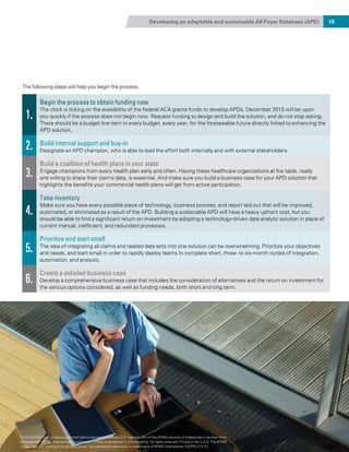 Developing an adaptable and sustainable All Payer Database (APD) 15
The following steps will help you begin the process.
1.
Begin the process to obtain funding now
The clock is ticking on the availability of the federal ACA grants funds to develop APDs. December 2015 will be upon
you quickly if the process does not begin now. Request funding to design and build the solution, and do not stop asking.
There should be a budget line item in every budget, every year, for the foreseeable future directly linked to enhancing the
APD solution.
2. Build internal support and buy-in
Designate an APD champion, who is able to lead the effort both internally and with external stakeholders.
3.
Build a coalition of health plans in your state
Engage champions from every health plan early and often. Having these healthcare organizations at the table, ready
and willing to share their claims data, is essential. And make sure you build a business case for your APD solution that
highlights the benefits your commercial health plans will get from active participation.
4.
Take inventory
Make sure you have every possible piece of technology, business process, and report laid out that will be improved,
automated, or eliminated as a result of the APD. Building a sustainable APD will have a heavy upfront cost, but you
should be able to find a significant return on investment by adopting a technology-driven data analytic solution in place of
current manual, inefficient, and redundant processes.
5.
Prioritize and start small
The idea of integrating all claims and related data sets into one solution can be overwhelming. Prioritize your objectives
and needs, and start small in order to rapidly deploy teams to complete short, three- to six-month cycles of integration,
automation, and analysis.
6.
Create a detailed business case
Develop a comprehensive business case that includes the consideration of alternatives and the return on investment for
the various options considered, as well as funding needs, both short and long term.
© 2015 KPMG LLP, a Delaware limited liability partnership and the U.S. member firm of the KPMG network of independent member firms
affiliated with KPMG International Cooperative (“KPMG International”), a Swiss entity. All rights reserved. Printed in the U.S.A. The KPMG
name, logo and “cutting through complexity” are registered trademarks or trademarks of KPMG International. NDPPS 312121
 