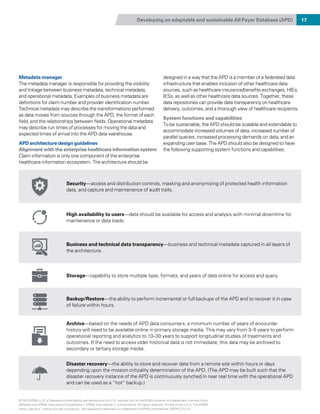 Developing an adaptable and sustainable All Payer Database (APD) 17
Security—access and distribution controls, masking and anonymizing of protected health information
data, and capture and maintenance of audit trails.
High availability to users—data should be available for access and analysis with minimal downtime for
maintenance or data loads.
Business and technical data transparency—business and technical metadata captured in all layers of
the architecture.
Storage—capability to store multiple type, formats, and years of data online for access and query.
Backup/Restore—the ability to perform incremental or full backups of the APD and to recover it in case
of failure within hours.
Archive—based on the needs of APD data consumers, a minimum number of years of encounter
history will need to be available online in primary storage media. This may vary from 3–5 years to perform
operational reporting and analytics to 10–30 years to support longitudinal studies of treatments and
outcomes. If the need to access older historical data is not immediate, this data may be archived to
secondary or tertiary storage media.
Disaster recovery—the ability to store and recover data from a remote site within hours or days
depending upon the mission criticality determination of the APD. (The APD may be built such that the
disaster recovery instance of the APD is continuously synched in near real time with the operational APD
and can be used as a “hot” backup.)
Metadata manager
The metadata manager is responsible for providing the visibility
and linkage between business metadata, technical metadata,
and operational metadata. Examples of business metadata are
definitions for claim number and provider identification number.
Technical metadata may describe the transformations performed
as data moves from sources through the APD, the format of each
field, and the relationships between fields. Operational metadata
may describe run times of processes for moving the data and
expected times of arrival into the APD data warehouse.
APD architecture design guidelines
Alignment with the enterprise healthcare information system
Claim information is only one component of the enterprise
healthcare information ecosystem. The architecture should be
designed in a way that the APD is a member of a federated data
infrastructure that enables inclusion of other healthcare data
sources, such as healthcare insurance/benefits exchanges, HIEs,
IESs, as well as other healthcare data sources. Together, these
data repositories can provide data transparency on healthcare
delivery, outcomes, and a thorough view of healthcare recipients.
System functions and capabilities
To be sustainable, the APD should be scalable and extendable to
accommodate increased volumes of data, increased number of
parallel queries, increased processing demands on data, and an
expanding user base. The APD should also be designed to have
the following supporting system functions and capabilities:
© 2015 KPMG LLP, a Delaware limited liability partnership and the U.S. member firm of the KPMG network of independent member firms
affiliated with KPMG International Cooperative (“KPMG International”), a Swiss entity. All rights reserved. Printed in the U.S.A. The KPMG
name, logo and “cutting through complexity” are registered trademarks or trademarks of KPMG International. NDPPS 312121
 
