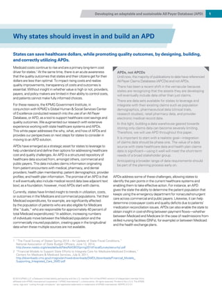 Developing an adaptable and sustainable All Payer Database (APD) 1
Why states should invest in and build an APD
States can save healthcare dollars, while promoting quality outcomes, by designing, building,
and correctly utilizing APDs.
Medicaid costs continue to rise and are a primary long-term cost
driver for states.1
At the same time, there is an acute awareness
that the quality outcomes that states and their citizens get for their
dollars are less than optimal. To impact rising costs and realize
quality improvements, transparency of costs and outcomes is
essential. Without insight in whether value is high or not, providers,
payers, and policy makers are limited in their ability to control costs,
and patients cannot make fully informed choices.
For these reasons, the KPMG Government Institute, in
conjunction with KPMG’s Global Human & Social Services Center
of Excellence conducted research into the use of an All Payer
Database, or APD, as a tool to support healthcare cost savings and
quality outcomes. We augmented our research with extensive
experience working with state healthcare systems and APDs.
This white paper addresses the why, what, and how of APDs and
provides our perspectives on next steps for states to consider in
moving to an APD solution.
APDs have emerged as a strategic asset for states to leverage to
help understand and define their options for addressing healthcare
cost and quality challenges. An APD is a structured repository of
healthcare data sourced from, amongst others, commercial and
public payers. This data includes claims information originating
from patient encounters with medical, pharmacy, and dental
providers; health plan membership; patient demographics; provider
profiles; and health plan information. The promise of an APD is that
it will eventually also include medical record data (see adjacent text
box); as a foundation, however, most APDs start with claims.
Currently, states have limited insight to trends in utilization, costs,
or outcomes in the Medicare and commercial populations. Yet their
Medicaid expenditures, for example, are significantly affected
by the population of patients who are also eligible for Medicare
(the “duals,” who are responsible for approximately 40 percent of
total Medicaid expenditures).2
In addition, increasing numbers
of individuals move between the Medicaid population and the
commercially insured population, creating gaps in the longitudinal
data when these multiple sources are not available.
APDs address some of these challenges, allowing states to
identify the pain points in the current healthcare systems and
enabling them to take effective action. For instance, an APD
gives the state the ability to determine the patient population that
keeps using the emergency department for nonacute/nonurgent
care across commercial and public payers. Likewise, it can help
determine cross-payer costs and quality deficits due to patients’
medication reconciliation issues. APDs can also enable the state to
obtain insight in cost-shifting between payment flows—whether
between Medicaid and Medicare (in the case of readmissions from
skilled nursing facilities (SNFs), for example) or between Medicaid
and the health exchange plans.
1 “The Fiscal Survey of States Spring 2014 – An Update of State Fiscal Conditions,”
National Association of State Budget Officers, June 12, 2014,
http://www.nasbo.org/sites/default/files/NASBOSpring2014FiscalSurvey(security).pdf
2 “Financial Models to Support State Efforts to Integrate Care for Medicare-Medicaid Enrollees,”
Centers for Medicare  Medicaid Services, July 8, 2011,
http://downloads.cms.gov/cmsgov/archived-downloads/SMDL/downloads/Financial_Models_
Supporting_Integrated_Care_SMD.pdf
APDs, not APCDs
Until now, the majority of publications to date have referenced
All Payer Claims Databases (APCDs) and not APDs.
There has been a recent shift in the vernacular because
states are recognizing that the assets they are developing
will eventually include data other than just claims.
There are data sets available for states to leverage and
integrate with their existing claims such as population
demographics, pharmaceutical data (clinical trials,
research studies), retail pharmacy data, and provider
electronic medical record data.
In this light, building a data warehouse geared towards
storing only claims data can become severely limiting.
Therefore, we will use APD throughout this paper.
It is important to start with a realistic goal—integration
of claims data should be phase one. The value of a data
source with state healthcare data and health plan claims
data is significant—using it well will meet the short-term
needs of a broad stakeholder group.
Anticipating a broader range of data requirements should
be part of the planning process early on.
© 2015 KPMG LLP, a Delaware limited liability partnership and the U.S. member firm of the KPMG network of independent member firms
affiliated with KPMG International Cooperative (“KPMG International”), a Swiss entity. All rights reserved. Printed in the U.S.A. The KPMG
name, logo and “cutting through complexity” are registered trademarks or trademarks of KPMG International. NDPPS 312121
 