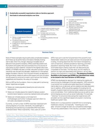 2 Developing an adaptable and sustainable All Payer Database (APD)
None of these examples require particularly complicated analytics;
all of these can be performed on the basis of already existing
claims data. Over time, though, drawing on broader sets of
data and more powerful analytics, APDs could help predict cost
fluctuations and quality risks and could become a true source of
information to inform patients’ choices for the highest value care.
KPMG LLP (KPMG) has seen a similar maturation process in other
industries over the past two decades. Healthcare is in the earliest
stages of analytic maturity. From this point forward, as depicted in
the figure above, states as well as other payers and care providers
should expect to continue to invest in and improve their analytic
capabilities and therefore, the value of this asset.
With an APD as the foundation, there is a clear path to achieving
states’ objectives and goals.
•	 States can create population-based price and outcomes
transparency.
•	 States can critically assess the needs for delivery system
transformation based on outcomes realized (costs and quality).
•	 States can critically assess current payment
methodologies and further multipayer payment reform to
stimulate value-based contracting.
Currently, a small number of APDs have been deployed with
varying degrees of success. Generally, the challenges in
developing and maintaining a sustainable APD have been
underestimated.3
Most importantly, many users of current
APDs have yet to see the full potential of this powerful tool.
Stakeholder needs and use cases are built into proposals for
funding, including objectives like information transparency,
cost comparisons, disease prevalence reporting, and other
population reporting needs. But most current APDs are
automated report creation tools that use data previously
unavailable to the state. This has value, but the inability to
perform (or high cost associated with) dynamic, ad hoc data
analysis and exploration is significant. The absence of analytic
flexibility is the largest gap KPMG has identified that needs
to be closed in the next iteration of APD design.
KPMG has developed an approach for meeting the needs and
overcoming the challenges of the early adopters.4
APD solutions
must evolve from simple automated reporting of multipayer
claims data to an on-demand, ad hoc analytics and data discovery
tool. In addition, APDs should be capable of including the full
breadth of patient-treatment-and provider-related structured and
unstructured data—from traditional data sources as well as new
and emerging sources such as social media data. For example,
“listening” to consumers discussing their experiences with
providers can be a significant aspect of a system monitoring
healthcare system risks.
States are in a unique position to benefit from a converging
healthcare industry. Conceptually, “hoarding your own
data” should no longer be seen as a competitive advantage.
The primary stakeholders in the industry—providers, health
Analytically successful organizations take an iterative approach
that leads to advanced analytics over time
Analytic Competent
Analytic Expansion
Analytic Excellence
LOW
ComplexityHIGH
Business Value HIGH
•	 Deliver a single source of the truth
for information
•	 Provide accurate and timely
retrospective indicators
•	 Enable ad hoc reporting/drill­down
capabilities
•	 Define processes to enable
expansion
•	 Integrate additional data sources
•	 Expand content offering – KPIs/
drill-downs
•	 Increase user community
•	 Leverage additional delivery
channels
•	 Incorporate guided/conditional
navigation
•	 Complete compliment of
content areas
•	 Add unstructured, external data
•	 Predictive modeling
•	 Application of data science
•	 Provide cross-functional
indicators/reporting
•	 Well-defined analytic processes
•	 Mobile capability
•	 Broaden audience
3 
Kardish, Chris. “More States Create All-Payer Claims Databases,” Governing, February 2014,
http://www.governing.com/topics/health-human-services/gov-states-serious-about-health-data.html
4 
“Staying Power – Success stories in global healthcare,” KPMG Global Healthcare, 2014,
http://kpmg.com/Global/en/IssuesAndInsights/ArticlesPublications/what-works/creating-new-value-
with-patients/Documents/staying-power-success-stories-v1.pdf
© 2015 KPMG LLP, a Delaware limited liability partnership and the U.S. member firm of the KPMG network of independent member firms
affiliated with KPMG International Cooperative (“KPMG International”), a Swiss entity. All rights reserved. Printed in the U.S.A. The KPMG
name, logo and “cutting through complexity” are registered trademarks or trademarks of KPMG International. NDPPS 312121
 