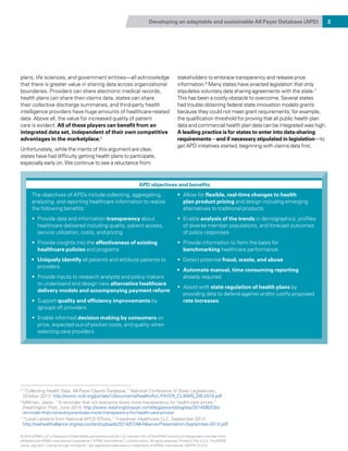 Developing an adaptable and sustainable All Payer Database (APD) 3
plans, life sciences, and government entities—all acknowledge
that there is greater value in sharing data across organizational
boundaries. Providers can share electronic medical records,
health plans can share their claims data, states can share
their collective discharge summaries, and third-party health
intelligence providers have huge amounts of healthcare-related
data. Above all, the value for increased quality of patient
care is evident. All of these players can benefit from an
integrated data set, independent of their own competitive
advantages in the marketplace.5
Unfortunately, while the merits of this argument are clear,
states have had difficulty getting health plans to participate,
especially early on. We continue to see a reluctance from
stakeholders to embrace transparency and release price
information.6
Many states have enacted legislation that only
stipulates voluntary data sharing agreements with the state.7
This has been a costly obstacle to overcome. Several states
had trouble obtaining federal state innovation models grants
because they could not meet grant requirements; for example,
the qualification threshold for proving that all public health plan
data and commercial health plan data can be integrated was high.
A leading practice is for states to enter into data-sharing
requirements—and if necessary stipulated in legislation—to
get APD initiatives started, beginning with claims data first.
5 
“Collecting Health Data: All-Payer Claims Database,” National Conference of State Legislatures,
October 2013. http://www.ncsl.org/portals/1/documents/health/ALL-PAYER_CLAIMS_DB-2010.pdf
6 
Millman, Jason. “A reminder that not everyone loves more transparency for health-care prices,”
Washington Post, June 2014, http://www.washingtonpost.com/blogs/wonkblog/wp/2014/06/23/a-
reminder-that-not-everyone-loves-more-transparency-for-health-care-prices/
7 
“Local Lessons from National APCD Efforts,” Freedman Healthcare LLC. September 2014,
http://wahealthalliance.org/wp-content/uploads/2014/07/All-Alliance-Presentation-September-2014.pdf
APD objectives and benefits
The objectives of APDs include collecting, aggregating,
analyzing, and reporting healthcare information to realize
the following benefits:
•	 Provide data and information transparency about
healthcare delivered including quality, patient access,
service utilization, costs, and pricing
•	 Provide insights into the effectiveness of existing
healthcare policies and programs
•	 Uniquely identify all patients and attribute patients to
providers
•	 Provide inputs to research analysts and policy makers
to understand and design new alternative healthcare
delivery models and accompanying payment reform
•	 Support quality and efficiency improvements by
(groups of) providers
•	 Enable informed decision making by consumers on
price, expected out-of-pocket costs, and quality when
selecting care providers
•	 Allow for flexible, real-time changes to health
plan product pricing and design including emerging
alternatives to traditional products
•	 Enable analysis of the trends in demographics, profiles
of diverse member populations, and forecast outcomes
of policy responses
•	 Provide information to form the basis for
benchmarking healthcare performance
•	 Detect potential fraud, waste, and abuse
•	 Automate manual, time consuming reporting
already required
•	 Assist with state regulation of health plans by
providing data to defend against and/or justify proposed
rate increases.
© 2015 KPMG LLP, a Delaware limited liability partnership and the U.S. member firm of the KPMG network of independent member firms
affiliated with KPMG International Cooperative (“KPMG International”), a Swiss entity. All rights reserved. Printed in the U.S.A. The KPMG
name, logo and “cutting through complexity” are registered trademarks or trademarks of KPMG International. NDPPS 312121
 