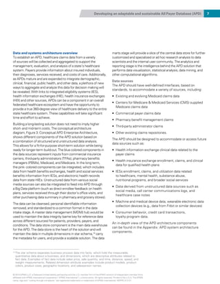 Developing an adaptable and sustainable All Payer Database (APD) 7
Data and systems architecture overview
To establish an APD, healthcare claims data from a variety
of sources will be collected and aggregated to support the
management, evaluation, and analysis of a state’s healthcare
system. Payers provide information about insured individuals,
their diagnoses, services received, and costs of care. Additionally,
as APDs mature and are expanded to integrate demographic,
clinical, financial, public health, and other data, a plethora of new
ways to aggregate and analyze this data for decision making will
be revealed. With links to integrated eligibility systems (IES),
health information exchanges (HIE), health insurance exchanges
(HIX) and other sources, APDs can be a component in an overall
federated healthcare ecosystem and have the opportunity to
provide a true 360-degree view of healthcare delivery to the entire
state healthcare system. These capabilities will take significant
time and effort to achieve.
Building a long-lasting solution does not need to imply higher
short- and mid-term costs. The conceptual architecture
diagram, Figure 3: Conceptual APD Enterprise Architecture,
shows different components of the APD solution based on
a combination of structured and unstructured data analysis.
This allows for a fit- for- purpose short-term solution while being
ready for longer- term build-out. The blue colored components in
the data sources represent inputs from commercial insurance
carriers, third-party administrators (TPAs), pharmacy benefits
managers (PBMs), Medicaid, and Medicare. In the long term,
the pink- colored components can be integrated, which includes
data from health benefits exchanges, health and social services
benefits information from IESs, and electronic health records
data from state HIEs. Unstructured data from various social
media sources can also be integrated to feed into APD through
a Big Data platform (such as direct enrollee feedback on health
plans, services received through their doctor’s office visits, and
other purchasing data summary in pharmacy and grocery stores).
The data can be cleansed, personal identifiable information
removed, and standardized to a common format in the data
intake stage. A master data management (MDM) hub would be
used to maintain the data integrity (same key for reference data
across different sources) for patients, providers, payers, and
conditions. The data store component is the main data warehouse
for the APD. The data store is the heart of the solution and will
maintain the data in multiple dimensions in star schema,10
carry
the metadata for users, and provide a scalable solution. The data
marts stage will provide a slice of the central data store for further
customized and specialized or ad hoc research analysis to data
scientists and the internal user community. The analytics and
reporting stage is the intelligence behind the APD solution that
performs data visualization, statistical analysis, data mining, and
other computational algorithms.
Data sources
The APD should have well-defined interfaces, based on
standards, to accommodate a variety of sources, including:
•	 Existing and evolving Medicaid claims data
•	 Centers for Medicare  Medicaid Services (CMS) supplied
Medicare claims data
•	 Commercial payer claims data
•	 Pharmacy benefit management claims
•	 Third-party administrator claims
•	 Other existing claims repositories.
The APD should be designed to accommodate or access future
data sources such as:
•	 Health information exchange clinical data related to the
payer claims
•	 Health insurance exchange enrollment, claims, and clinical
data for qualified health plans
•	 IESs enrollment, claims, and utilization data related
to healthcare, mental health, substance abuse,
nutritional programs, and broader social services
•	 Data derived from unstructured data sources such as
social media, call center communications logs, and
healthcare case notes
•	 Machine and medical device data, wearable electronic data
collection devices (e.g., data from Fitbit or similar devices)
•	 Consumer behavior, credit card transactions,
loyalty program data.
An in-depth view of the APD architecture components
can be found in the Appendix: APD system architecture
components.
10 
The star schema separates business process data into facts, which hold the measurable,
quantitative data about a business, and dimensions, which are descriptive attributes related to
fact data. Examples of fact data include sales price, sale quantity, and time, distance, speed, and
weight measurements. Related dimension attribute examples include product models, product
colors, product sizes, geographic locations, and salesperson names.
© 2015 KPMG LLP, a Delaware limited liability partnership and the U.S. member firm of the KPMG network of independent member firms
affiliated with KPMG International Cooperative (“KPMG International”), a Swiss entity. All rights reserved. Printed in the U.S.A. The KPMG
name, logo and “cutting through complexity” are registered trademarks or trademarks of KPMG International. NDPPS 312121
 