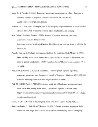 QUALITY IMPROVEMENT PROJECT: EMERGENCY ROOM WAITS 52
Meek, R., & Torsello, S. (2006). Emergency department communication officer: Response to
consumer demand. Emergency Medicine Australasia, 18(5/6), 464-470.
doi:10.1111/j.1742-6723.2006.00868.x
Moskop, J. C. (2010, June). Nonurgent care in the emergency department-bane or boon? Virtual
Mentor, 12(6), 476-482. Retrieved from http://virtualmentor.ama-assn.org.
New England Healthcare Institute. (2010). A matter of urgency: Reducing emergency
department overuse. Retrieved from
http://www.nehi.net/writable/publication_files/file/nehi_ed_overuse_issue_brief_032610f
inaledits.pdf.
Papa, L., Seaberg, D. C., Rees, E., Ferguson, K., Stair, R., Goldfeder, B., & Meurer, D. (2008).
Does a waiting room video about what to expect during an emergency department visit
improve patient satisfaction?. CJEM: Canadian Journal Of Emergency Medicine, 10(4),
347-354.
Patel, P. B., & Venson, D. R. (2005, December). Team assignment system: expediting
emergency department care [Magazine]. Annals of Emergency Medicine, 46(6), 499-506.
Retrieved from http://www.ncbi.nlm.nih.gov/pubmed/16308063
Pitzl, M. J. (2011, April 4). AHCCCS recipients await fate of health-care program recipients
often forced into plan by major illness. The Arizona Republic. Retrieved from
http://www.azcentral.com/news/election/azelections/articles/2011/03/31/20110331ahcccs
-health-care-debate.html
Sadick, B. (2014). No wait at the emergency room. U.S. News Digital Weekly, 6(4), 23.
Shetty, A., Gunja, N., Byth, K., & Vukasovic, M. (2012). Senior streaming assessment further
evaluation after triage zone: A novel model of care encompassing various emergency
 