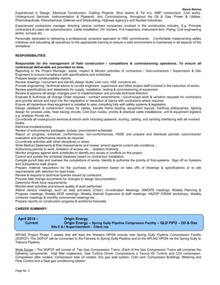 Stevie Nimmo
Experienced in Design, Electrical Construction, Cabling Projects, Shut downs & Tie in’s, SMP construction, Civil works,
Underground Services, Instrumentation & Pipework, and Commissioning, throughout the Oil & Gas, Power & Utilities,
Pharmaceuticals, Petrochemical, Defense and Shipbuilding, Highway Agency’s and Nuclear Industries.
Experienced contractors manager directing various contract companies involved in the construction industry, E.g. Principle
contractors & Lower tier subcontractors, Cable Installation, HV Jointers, H.A Inspectors, Instrument tech, Piping, Civil engineering
works, surveys etc…
Personally dedicated to delivering a professional, proactive approach to HSE commitments. Comfortable implementing safety
initiatives and educating all operatives to the appropriate training to ensure a safe environment is maintained in all aspects of the
workplace.
RESPONSIBILITIES:
Responsible for the management of field construction / completions & commissioning operations. To ensure all
contractual deliverable are provided on time.
Reporting to the Project Manager; assist, inspect & Monitor activities of contractors / Sub-contractors / Supervisors & Site
Engineers to ensure compliance with specifications and schedules.
Prepare design constructability reports.
Review drawings / document and identify design faults, over runs, HSE concerns etc…
Provide engineering / technical advice to on-site engineers, supervisors and other project staff involved in the execution of works.
Review specifications and datasheets for supply, installation, testing & commissioning of equipment.
Review & approve all design changes prior to implementation and provide technical direction.
Evaluate & Authorize all change Order requests / contract amendments / out-of-scope work & variation requests for contractors
and provide advice and input into the negotiation or resolution of claims with contractors where required.
Ensure all Hazardous Area equipment is installed to spec compiling fully with safety systems & legislation.
Design steelwork & containment routes for cables, transits frame loading, equipment layouts, Earthing philosophies, lighting
design for process units, heat tracing circuits, Civil Duct routes, priority & practical cable installations, unit & equipment logistics
e.g. analyzer House etc..
Co-ordinate all underground services & trench work including pipework, ducting, cabling, and sanding interfacing with all involved
trades.
Electrical troubleshooting
Review of subcontractor packages, scopes, procurement schedules
Report on progress, schedule, conformances, non-conformances, HSSE and prepare and distribute periodic subcontractor
evaluation and performance reports as required.
Co-ordinate activities with other disciplines or areas.
Write Method Statements & Risk Assessments and review; amend against current site conditions.…
Authorizing permits to work, limitation of access etc… Isolation Authority
Monitor progress against work schedules to identify any issues or conflicts on the project.
Control and update the schedule database based on contractors Installation.
Compile punch lists and oversee the completions of works. Identify & authorize the priority of Sub-systems. Sign off on Systems
and Subsystems walk downs.
Prepare material requisitions for the purchase of equipment based on take offs of drawings & specifications or to site
requirements with attention for lead times
Review & respond to technical Queries issued by contactors.
Process field change documents for changes to design documentation.
Determine Work force requirements.
Monitor work activities and ensure quality of work performed.
Attend various meetings, such as daily pre-starts (Chair), co-ordination Meetings, SIMOPS meetings, Weekly Planning &
Progress meetings, Weekly NCR meetings, Weekly Internal Supervisor & staff meetings, HAZOP /CRAW workshops, Weekly
contactor meetings & monthly commercial meetings etc…
Prepare reports on construction progress & workforce forecasts
CAREER SUMMARY:
APLNG Project Phase 1 assets that will feed the Western HPGN include new Spring Gully Pipeline Compression Facility
(SGPCF). The SGPCF will be connected to the Fairview to Spring Gully Pipeline and to the APLNG HPGN via the Spring Gully to
Taloona Pipeline.
Work Scope – The SGPCF will consist of; Two Gas Compression Trains –Each of the Gas Compression Trains will comprise the
following components: Inlet filter coalescers. Gas Turbine Driven Compressors a Taurus 60 Turbine and C33 compressor.
Compressor after coolers. Compressor lube oil coolers. Dry gas seal system. Cold vent. Compressor Buildings. Metering and
Flow Control and a Seal gas conditioning system.
Page No: 2
April 2014 – Origin Energy
Current Origin Energy – Spring Gully Pipeline Compressor Facility – QLD FIFO – Oil & Gas
Site E & I Superintendent - Client rep
 
