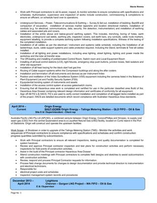 Stevie Nimmo
• Work with Principal contractors to aid & assist, inspect, & monitor activities to ensure compliance with specifications and
schedules. Authorisation, supervision and inspection of works include construction, commissioning & completions to
ensure an efficient, on schedule hand over to operations;
• Underground Services, - Power, Telecommunications & Earthing – Survey & Set out, installation of bedding; Backfill and
compaction of excavation, installation of services marker tape/wire and location directional markers, installation of
conduits (e.g. for electrical, communications, data, security, fire detection, instrumentation) and installation of earthing
cables and associated pits and covers.
• Installation of the entire above and below-ground earthing system. This includes, trenching, boring of holes, earth
electrodes, underground cad welds, earthing pits, inspection covers, soil earth bars, any conduits, cable route markers,
equipment labelling, to provide a complete earthing system following installation specifications. Witness of the testing of
the completed installation.
• Installation of all cables as per the electrical / instrument and systems cable schedule; including the Installation of all
ladder/trays, ducts, cable support systems and cable protection required. Including the Gland, terminate & Test all cables
installed.
• Installation of all lighting and power installations, including area lighting, street lighting, lighting and power inside the
workshop and the lube oil transfer area
• The Off-loading and installing of prefabricated Control Room, Switch room and Local Equipment Room
• Installing of all local control stations (LCS), light fixtures, emergency stop push buttons, junction boxes, field isolators and
other site equipment
• Installation of all heat tracing for the black start fuel gas line
• Routing of Cable support systems within the Compressor buildings and along the after coolers
• Installation and termination off all instruments and devices as per Instrument Index
• Position and instillation of the Video Surveillance System (VSS) equipment including the cameras listed in the Balance of
Plant Equipment List and Facility Security System (FSS)
• Equipotential bonding system of instruments and assets
• Installation of the access control system at access gates/switch rooms.
• Ensuring that all Hazardous area work is completed and certified for use in the particular classified area Build of the;
Hazardous Area Dossier containing relevant design information and certificates of conformity for all equipment.
• Sign off All FIC’s & HACS. FIC’s are used to verify correct installation and completion of all tagged items installed as part
of the project. HACS are detailed documents which record compliance with Australian Hazardous Area standards.
Australia Pacific LNG Pty Ltd (APLNG), a combined venture between Origin Energy, ConocoPhillips and Sinopec, to supply coal
seam gas (CSG) from the central Queensland area to a Liquefied Natural Gas (LNG) facility, located on Curtis Island in the Port
of Gladstone. Origin will construct and operate the upstream facilities
Work Scope - A Shutdown in order to upgrade of the Talinga Metering Station (TMS) - Monitor the activities and work
sequences of Principal contractors to ensure compliance with specifications and schedules and confirm construction
progress quantities submitted by subcontractors.
• Work with Principal contractors to ensure all relevant inspections, testing and quality documentation is completed for
system handover.
• Review and approve Principal contractor inspection and test plans for construction activities and perform necessary
inspections for hold points of construction activities.
• Assist in the build of the Principal contractor Hazardous Area Dossier.
• Attend construction meetings with Principal contractors to complete field designs and sketches to assist subcontractors
with construction activities.
• Review, respond and process Principal Contractor requests for information.
• Process field change documents for changes to design documentation and provide technical direction to instrumentation
and electrical technicians.
• Responsible for;
• electrical project costs and schedules
• inspection management system records and procedures
Page No: 3
April 2014 – Origin Energy
Current SHUT-DOWN Origin Energy – Talinga Metering Station – QLD FIFO – Oil & Gas
Site E & I Superintendent - Client rep
December 2013 – Leightons
April 2014 Chevron – Gorgon LNG Project – WA FIFO – Oil & Gas
E & I Supervisor
 