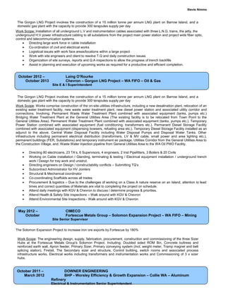 Stevie Nimmo
The Gorgon LNG Project involves the construction of a 15 million tonne per annum LNG plant on Barrow Island, and a
domestic gas plant with the capacity to provide 300 terajoules supply per day
Work Scope: Installation of all underground L.V and instrumentation cables associated with three L.N.G. trains, the jetty, the
underground H.V power infrastructure cabling to all substations from the project main power station and project wide fiber optic,
control and telecommunication systems.
• Directing large work force in cable installation
• Co-ordination of civil and electrical works
• Logistical issues with work face areas/locations within a large project
• Work with site engineers and client to resolve T.Q and daily construction issues
• Organization of site surveys, reports and Q.A inspections to allow the progress of trench backfills
• Assist in planning and execution of upcoming works as required for a productive and efficient completion.
The Gorgon LNG Project involves the construction of a 15 million tonne per annum LNG plant on Barrow Island, and a
domestic gas plant with the capacity to provide 300 terajoules supply per day
Work Scope: Works comprise construction of the on-site utilities infrastructure, including a new desalination plant, relocation of an
existing water treatment facility, new waste water treatment plant, new diesel power station and associated utility corridor and
connections. Involving; Permanent Waste Water Treatment Plant combined with associated equipment (tanks, pumps etc.)
Bridging Water Treatment Plant at the General Utilities Area (The existing facility is to be relocated from Town Point to the
General Utilities Area). Permanent Water Treatment Plant combined with associated equipment (tanks, pumps etc.). Temporary
Power Station combined with associated equipment (fuel conditioning, transformers etc.). Permanent Diesel Storage Facility
combined with associated equipment (dispensing bowsers, refueling area etc.). Temporary Diesel Storage Facility installed as an
adjunct to the above. Central Water Disposal Facility including Water Disposal Pumps and Disposal Water Tanks. Other
infrastructure including permanent electrical distribution (transformers, LV & MV cable, small power and area lighting etc.),
permanent buildings (FER, Substations) and temporary instrument air package. Utilities Corridor from the General Utilities Area to
the Construction Village, and. Waste Water Injection pipeline from General Utilities Area to the WA Oil PWD Facility.
• Directing 80 electricians, 23 TA’s, 6 Supervisors, 4 engineers, 2 Inst Pipefitters, 3 Boilers & 20 Civils
• Working on Cable installation / Glanding, terminating & testing / Electrical equipment installation / underground trench
work / Design for tray work and unistrut.
• Directing engineers on Design / constructability conflicts – Submitting TQ’s
• Subcontract Administrator for HV Jointers
• Structural & Mechanical coordinator
• Co-coordinating Scaffolds across all trades
• Procurement & logistics – Due to the challenges of working on a Class A nature reserve on an Island, attention to lead
times and correct quantities of Materials are vital to completing the project on schedule.
• Attend daily meetings with KGV & Chevron to discuss / determine progress & priorities.
• Attend Health & Safety Site inspections – Walk around with KGV & Chevron
• Attend Environmental Site Inspections - Walk around with KGV & Chevron
The Solomon Expansion Project to increase iron ore exports by Fortescue by 180%
Work Scope: The engineering design, supply, fabrication, procurement, construction and commissioning of the three Sizer
Hubs at the Fortescue Metals Group's Solomon Project. Including; Doubled sided ROM Bin, Concrete buttress and
reinforced earth wall, Apron feeder, Primary Sizer, Primary conveying system (Incl, weight meter, Tramp magnet and belt
splicing station), Firetail, The Secondary sizer and structure, Control building, switch rooms and associated process
infrastructure works. Electrical works including transformers and instrumentation works and Commissioning of 3 x sizer
hubs.
Page No: 4
October 2011 – DOWNER ENGINEERING
March 2012 BHP - Worsley Efficiency & Growth Expansion – Collie WA – Aluminum
Refinery
Electrical & Instrumentation Senior Superintendent
May 2012 – CIMECO
October Fortescue Metals Group – Solomon Expansion Project – WA FIFO – Mining
Site Senior Supervisor
October 2012 – Laing O’Rourke
October 2013 Chevron – Gorgon LNG Project – WA FIFO – Oil & Gas
Site E & I Superintendent
 