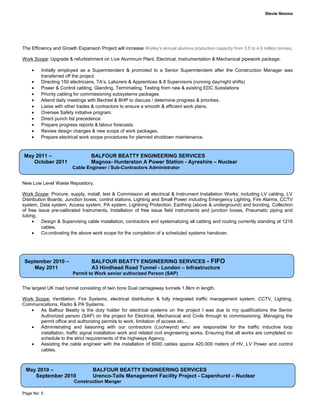 Stevie Nimmo
The Efficiency and Growth Expansion Project will increase Worley’s annual alumina production capacity from 3.5 to 4.6 million tonnes.
Work Scope: Upgrade & refurbishment on Live Aluminum Plant, Electrical, Instrumentation & Mechanical pipework package.
• Initially employed as a Superintendent & promoted to a Senior Superintendent after the Construction Manager was
transferred off the project.
• Directing 150 electricians, TA’s, Laborers & Apprentices & 8 Supervisors (running day/night shifts)
• Power & Control cabling, Glanding, Terminiating, Testing from new & existing EDC Substations
• Priority cabling for commissioning subsystems packages
• Attend daily meetings with Bechtel & BHP to discuss / determine progress & priorities.
• Liaise with other trades & contractors to ensure a smooth & efficient work plans.
• Oversee Safety initiative program.
• Direct punch list precedence
• Prepare progress reports & labour forecasts.
• Review design changes & new scope of work packages.
• Prepare electrical work scope procedures for planned shutdown maintenance.
New Low Level Waste Repository.
Work Scope: Procure, supply, install, test & Commission all electrical & Instrument Installation Works; including LV cabling, LV
Distribution Boards, Junction boxes, control stations, Lighting and Small Power including Emergency Lighting, Fire Alarms, CCTV
system, Data system, Access system, PA system, Lightning Protection, Earthing (above & underground) and bonding, Collection
of free issue pre-calibrated Instruments, Installation of free issue field instruments and junction boxes, Pneumatic piping and
tubing.
• Design & Supervising cable installation, contractors and systematizing all cabling and routing currently standing at 1216
cables.
• Co-ordinating the above work scope for the completion of a scheduled systems handover.
The largest UK road tunnel consisting of twin bore Dual carriageway tunnels 1.8km in length.
Work Scope: Ventilation, Fire Systems, electrical distribution & fully integrated traffic management system. CCTV, Lighting,
Communications, Radio & PA Systems.
• As Balfour Beatty is the duty holder for electrical systems on the project I was due to my qualifications the Senior
Authorized person (SAP) on the project for Electrical, Mechanical and Civils through to commissioning. Managing the
permit office and authorizing permits to work, limitation of access etc…
• Administrating and liaisoning with our contractors (Lochwynd) who are responsible for the traffic inductive loop
installation, traffic signal installation work and related civil engineering works. Ensuring that all works are completed on
schedule to the strict requirements of the highways Agency.
• Assisting the cable engineer with the installation of 6000 cables approx 420,000 meters of HV, LV Power and control
cables.
Page No: 5
September 2010 – BALFOUR BEATTY ENGINEERING SERVICES - FIFO
May 2011 A3 Hindhead Road Tunnel - London – Infrastructure
Permit to Work senior authorized Person (SAP)
May 2010 – BALFOUR BEATTY ENGINEERING SERVICES
September 2010 Urenco-Tails Management Facility Project - Capenhurst – Nuclear
Construction Manger
May 2011 – BALFOUR BEATTY ENGINEERING SERVICES
October 2011 Magnox- Hunterston A Power Station - Ayreshire – Nuclear
Cable Engineer / Sub-Contractors Administrator
 