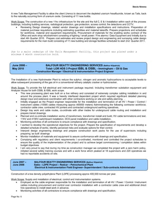 Stevie Nimmo
A new Tails Management Facility to allow the client Urenco to deconvert the depleted uranium hexafluoride, known as Tails, back
to the naturally occurring form of uranium oxide. Consisting of 11 new builds.
Work Scope: The construction of a new 11kv infrastructure for the site and the full C, E & I Installation within each of the process
buildings, including building services, radiological protection, gas protection, access control, fire detections and CCTV.
• Reviewing Design drawings, related vendor drawings and installation specifications and instructions. Preparation of
material purchase requisitions including estimating quantities and material takeoffs. Prepare projections and schedules
for workforce, material and equipment requirements. Procurement of materials for the enabling works contract of the
Office and work shop refurbishment consisting of lighting / small power / Fire alarms / Data Equipment and Initially due to
start 4th Quarter 2010. Prepare cost estimates and review project design and engineering and surveying cable design
requirements for the main build consisting of 11 new building and storage facilities scheduled to start 2nd Quarter 2011.
Due to a major redesign of the Tails Management Facility, this project was placed under a
minimum 6 month construction hold.
The Installation of a new Hydrotreater Plant to reduce the sulphur, nitrogen and aromatic hydrocarbons to acceptable levels to
allow subsequent processing of the gas oil in a conventional refinery catalytic cracker or hydrocracker.
Work Scope: To provide the full electrical and instrument package required. Including transformer substation equipment and
Analyzer House for both OSBL & ISBL work scope.
• This new processing plant was built on a live refinery and consisted of extremely complex cabling installation in and
around the process plant. It was a heavily interfaced dependent project which required significant detailed planning
design input and extensive coordination with other contractors working on site and safety planning. .
• Initially engaged as the Project engineer responsible for the installation and termination of all HV / Power / Control /
Instrument cables (10585 cables measuring approx 400000 meters) Administrating the following contractor workforce;
contractor cable crew, contracted HV jointers and contracted underground earthing operatives.
• Design tray work and cable routes, co-ordinate with other trades for underground cable routing and installation and
prepare transit drawings
• Planned and co-ordinate installation works of transformers, transformer install and build, HV cable terminations and test.
11KV and 415KV switchboard installation, DCS panel installation and cable installation.
• Monitoring activities of all contractors to ensure compliance with drawings and specification.
• I worked to develop the operational objectives for the project. Prepare the specification of requirements and develop a
detailed schedule of works. Identify perceived risks and evaluate options for their control.
• Interpret design engineering drawings and prepare construction work packs for the use of supervisors including
preparing ‘as built’ drawings
• Monitor installation of materials and equipment to assure conformance with drawings and specification.
• Complying with regulatory and client requirements I co-ordinated, monitored and controlled the project schedules to
ensure the quality of the implementation of the project and to achieve target commissioning / completion dates within
budget objectives
• I am very proud to say that during my time as construction manager we completed the project with a zero harm policy,
initiated several safety training courses and with a work force which peaked at 18 supervisors and 220 operatives we
had no reportable accidents on site.
Construction of a low density polyethylene Plant (LDPE) processing approx 400,000 tonnes per year.
Work Scope: Supply and installation of electrical, control and instrumentation systems.
• Employed as the cable engineer responsible for the installation and termination of all HV / Power / Control / Instrument
cables including procurement and control over contractor installation with a contractor cable crew and additional direct
hire operatives to install steel work in advance.
• Monitoring activities of all contractors to ensure compliance with drawings and specification.
Page No: 6
June 2008 – BALFOUR BEATTY ENGINEERING SERVICES (Balfour Kilpatrick)
May 2010 Total- LOR HDS 3 Project ISBL & OSBL - Immingham – Oil & Gas
Construction Manager / Electrical & Instrumentation Project Engineer
June 2007 – BALFOUR BEATTY ENGINEERING SERVICES (Balfour Kilpatrick)
June 2008 Sabic - LDPE Project – Redcar – Petrochemical Plant
Electrical & Instrumentation Field Engineer- Superintendent / Sub-contracts Administrator
 