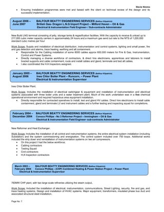 Stevie Nimmo
• Ensuring Installation programmes were met and liaised with the client on technical review of the design and its
successful implementation.
New Build LNG terminal consisting of jetty, storage tanks & regasification facilities. With the capacity to receive & unload up to
217,000 cubic meter capacity carriers in approximately 24 hours and a maximum gas send out rate to the NTS of 1,200,000
standard cubic metres per hour
Work Scope: Supply and installation of electrical distribution, instrumentation and control systems, lighting and small power, fire
and gas detection and alarms, trace heating, earthing and all containment.
• Responsible for the Cabling installation of some 8000 cables approx 600,000 meters for Fire & Gas, Instrumentation,
Control and Power Systems.
• Directly managing a diverse workforce of contractors, & direct hire electricians, apprentices and laborers to install
bracket supports and cable containment, route and install cables and gland, terminate and test all cables.
• I also coordinated the H.A Inspectors assigned.
Ines Chlor Boiler Plant.
Work Scope: Includes the installation of electrical switchgear & equipment and installation of instrumentation and electrical
systems associated with three boiler units and a water treatment plant. Much of the work undertaken was in a live chemical
operational environment and required hazardous area equipment installation.
• Directly responsible for contracted operatives to install, test and gland HV cables. Direct hire electricians to install cable
containment, gland and terminate LV and instrument cables and a further testing and inspecting squad for completions.
New Reformer and Heat Exchanger.
Work Scope: Includes the installation of all control and instrumentation systems, the entire electrical system installation (including
Substation) and the system commissioning and energisation. The control system included over 750 loops. Additional works
included the strip down and reinstallation of instrumentation systems on two air compressors.
• On this project I had the below workforce;
• Cabling contractors
• Testing Squad
• Civil contractors
• H.A Inspection contractors
760MW CHP plant, with two large scale refineries utilizing the steam output.
Work Scope: Included the installation of electrical, instrumentation, communications, Street Lighting, security, fire and gas, and
trace heating systems. Design and installation of HVAC systems. Major equipment, transformers, insulated phase bus duct and
associated structural steel installation.
Page No: 7
August 2006 – BALFOUR BEATTY ENGINEERING SERVICES (Balfour Kilpatrick)
June 2007 British Gas- Dragon L.N.G Import Project – Milford Haven – Oil & Gas
Electrical & Instrumentation Field Engineer- / Sub-contracts Administrator
January 2005 – BALFOUR BEATTY ENGINEERING SERVICES (Balfour Kilpatrick)
August 2006 Ines Chlor Boiler Plant – Runcorn, – Power Plant
Electrical & Instrumentation Supervisor
February 2004 – BALFOUR BEATTY ENGINEERING SERVICES (Balfour Kilpatrick)
December 2004 Conoco Phillips - No 3 Reformer Project – Immingham – Oil & Gas
Electrical & Instrumentation Field Engineer- sub-contracts Administrator
March 2003 – BALFOUR BEATTY ENGINEERING SERVICES (Balfour Kilpatrick)
February 2004 Conoco Phillips - (CHP) Combined Heating & Power Station Project – Power Plant
Electrical & Instrumentation Supervisor
 