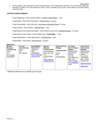 Stevie Nimmo
• On this project I had a workforce of direct hire Electricians, TA’s & Apprentices working on the containment, gland and
terminate of cables, and of the balance of plant, H.R.S.G, firewater pump house, control stations and trace heating
circuits site wide
FURTHER CAREER SUMMARY:
Project Baglen Bay - Client Southern Electric - Cyclone Turbine Station - 1 year
Project Dalrey - Client Smith Kline Glaxio - Chemical Plant - 6 months
Project Kirkcudbright - Client Sofra Gas - Gas turbine Compressor Station - 1.5 year
Project Phiefzer - Client Phiefzer - Chemical Plant - 1 year
Project Royal Infirmary Edinburg Hospital – Client Scottish Government - Hospital New Build – 6 months
Project Bordum Power Station- Client Scottish power - Power Plant – 1 Year
Project Global Marine - Client Global Marine - Petrochemical - 1 year
Project Balder - Client ESSO - Petrochemical - 2.5 years
References:
Michael
Bremner
Lead E&I Eng
Origin
Tel:
0477724093
0433838623
Ian Dinh
Lead Site Eng
Origin
Tel
0411592259
Rod McMillan
Senior E & I
Leighton’s
Mob:
0448998869
Rod.mcmillan@l
eicon.com.au
Russell
Batcock
Project Leader
Laing O'Rourke
Mob: 0477 339
712
Tel: (08) 9362
7111
rbatcock@laing
orourke.com.au
Clinton Harvey-
Bridges
Superintendent
Cimeco
Mob:
0427548789
Don Rose
Senior Project
Manger
Balfour Beatty
Engineering
Service
Tel: +44
(0)1418801970
Mob: +44
(0)7501229562
Don.rose@bbes
l.com
Derek Harris
Construction
Manager
Balfour Beatty
Engineering
Service
Tel: +44 (0)
1707635322
Mob: +44 (0)
7818001152
Derek.harris@
bbesl.com
Additional references are available upon request.
Page No: 8
 