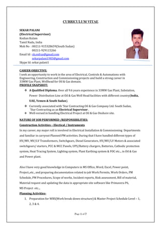 Page 1111 of 7777
CURRICULUM VITAECURRICULUM VITAECURRICULUM VITAECURRICULUM VITAE
SEKAR PALANI
(Electrical Supervisor)
Kodian Kulam
Tamil Nadu, India
Mob No : 00211-915328659(South Sudan)
00211-929115266
Email Id : sk.enfras@gmail.com
sekarpalani1983@gmail.com
Skype Id: sekar.palani1
CAREER OBJECTIVE:
I seek an opportunity to work in the area of Electrical, Controls & Automations with
Engineering, Construction and Commissioning projects and build a strong career in
33MW Gas Plant, Wellhead for Oil & Gas domain.
PROFILE SNAPSHOT:
A Qualified Diploma. Over all 9.6 years experience in 33MW Gas Plant, Substation,
Power Distribution Line at Oil & Gas Well Head facilities with different country(India,
UAE, Yemen & South Sudan).
Currently associated with ‘Star Contracting Oil & Gas Company Ltd. South Sudan,
‘Star Contracting as an Electrical Supervisor .
Well-versed in handling Electrical Project at Oil & Gas Onshore site.
NATURE OF JOB PERFORMED /RESPONSIBILITIES:
Construction Activities – Electical / Instruments
In my career, my major roll is involved in Electrical Installation & Commissioning Departments
and familiar in carryout Planned PM activities. During that I have handled different types of
HV/MV, MV/LV Transformers, Switchgears, Diesel Generators, HV/MV/LV Motors & associated
switchgears/ starters, PCC & MCC Panels, UPS/Battery chargers, Batteries, Cathodic protection
system, Heat Tracing System, Lighting system, Plant Earthing system & FOC etc.., in Oil & Gas
and Power plant.
Also I have very good knowledge in Computers in MS Office, Word, Excel, Power point,
Project.,etc., and preparing documentation related to job Work Permits, Work Orders, PM
Schedule, PM Procedures, Scope of works, Incident reports, Risk assessment, Bill of material,
Material request and updating the data in appropriate site software like Primavera P6,
MS Project etc..,
Planning Activities-
1. Preparation for WBS(Work break-down structure) & Master Project Schedule Level – 1,
2, 3 & 4.
 