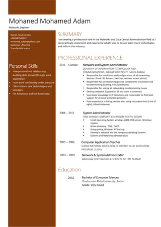 SUMMARY
I am seeking a professional role in the Networks and Data Center Administration field so I
can practically implement and experience what I love to do and learn more technologies
and skills in this industry
PROFESSIONAL EXPERIENCE
2011 – Current Network and System Administrator
DEANSHIP OF INFORMATION TECHNOLOGY AND
COMMUNICATIONS, NAJRAN UNIVERSITY, SAUDI ARABIA
 Responsible for installation and configurations of all networking
devices L2 and L3 ( Rotuers, Switches, wireless access points )
 Responsible for all networking passive components installation and
troubleshooting (Cabling, Patch panels,etc)
 Responsible for solving all networking troubleshooting issues
 Desktop Helpdesk Support for all end users in university
 Have basic knowledge in IP telephony and responsible for first level
support for all voice and video problems
 Have experience in linking remote sites using microwave links ( line of
sight), Infinet Antennas
2008 – 2011 System Administrator
RIDA MINING COMPANY, KHARTOUM NORTH, SUDAN
 Install operating System windows 2003,2008 server, Windows
Update.
 Active directory , DNS , DHCP.
 Group policy, Windows NT backup.
 Develop a network and the company operating Systems.
 Systems and Networks administration.
2005 – 2006 Computer Application Teacher
SUDAN NATIONAL EDUCATION OF UNESCO CLUB- EDUCATION
PROGRAM, SUDAN
2003 – 2005 Network & System Administrator
BAIRUHAA FOR TRADING & SERVICES CO.LTD, SUDAN
Mohaned Mohamed Adam
Networks Engineer
Najran, Saudi Arabia
+966547049942
mohaned_adam@yahoo.com
Sudanese  Married
Transferable Iqama
Personal Skills
 Interpersonal and relationship
building skills proven through work
experience
 I can work confidently under pressure
 I like to learn new technologies and
concepts
 I’m Ambitious and Self-Motivated
Education
2002 Bachelor of Computer Sciences
Omdurman Ahlia University, Sudan
Grade: Very Good
 
