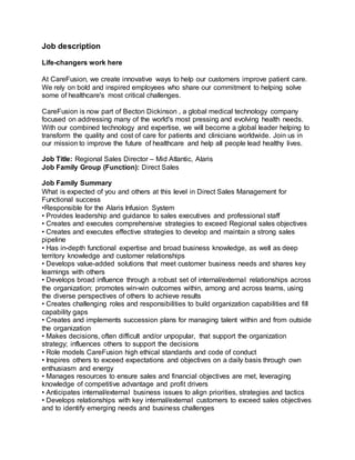 Job description
Life-changers work here
At CareFusion, we create innovative ways to help our customers improve patient care.
We rely on bold and inspired employees who share our commitment to helping solve
some of healthcare's most critical challenges.
CareFusion is now part of Becton Dickinson , a global medical technology company
focused on addressing many of the world's most pressing and evolving health needs.
With our combined technology and expertise, we will become a global leader helping to
transform the quality and cost of care for patients and clinicians worldwide. Join us in
our mission to improve the future of healthcare and help all people lead healthy lives.
Job Title: Regional Sales Director – Mid Atlantic, Alaris
Job Family Group (Function): Direct Sales
Job Family Summary
What is expected of you and others at this level in Direct Sales Management for
Functional success
•Responsible for the Alaris Infusion System
• Provides leadership and guidance to sales executives and professional staff
• Creates and executes comprehensive strategies to exceed Regional sales objectives
• Creates and executes effective strategies to develop and maintain a strong sales
pipeline
• Has in-depth functional expertise and broad business knowledge, as well as deep
territory knowledge and customer relationships
• Develops value-added solutions that meet customer business needs and shares key
learnings with others
• Develops broad influence through a robust set of internal/external relationships across
the organization; promotes win-win outcomes within, among and across teams, using
the diverse perspectives of others to achieve results
• Creates challenging roles and responsibilities to build organization capabilities and fill
capability gaps
• Creates and implements succession plans for managing talent within and from outside
the organization
• Makes decisions, often difficult and/or unpopular, that support the organization
strategy; influences others to support the decisions
• Role models CareFusion high ethical standards and code of conduct
• Inspires others to exceed expectations and objectives on a daily basis through own
enthusiasm and energy
• Manages resources to ensure sales and financial objectives are met, leveraging
knowledge of competitive advantage and profit drivers
• Anticipates internal/external business issues to align priorities, strategies and tactics
• Develops relationships with key internal/external customers to exceed sales objectives
and to identify emerging needs and business challenges
 