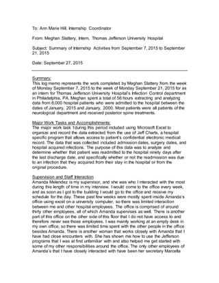 To: Ann Marie Hill, Internship Coordinator
From: Meghan Slattery, Intern, Thomas Jefferson University Hospital
Subject: Summary of Internship Activities from September 7, 2015 to September
21, 2015
Date: September 27, 2015
Summary:
This log memo represents the work completed by Meghan Slattery from the week
of Monday September 7, 2015 to the week of Monday September 21, 2015 for as
an intern for Thomas Jefferson University Hospital’s Infection Control department
in Philadelphia, PA. Meghan spent a total of 56 hours extracting and analyzing
data from 6,000 hospital patients who were admitted to the hospital between the
dates of January, 2015 and January, 2000. Most patients were all patients of the
neurological department and received posterior spine treatments.
Major Work Tasks and Accomplishments:
The major work task 1during this period included using Microsoft Excel to
organize and record the data extracted from the use of Jeff Charts, a hospital
specific program that allows access to patient’s confidential electronic medical
record. The data that was collected included admission dates, surgery dates, and
hospital acquired infections. The purpose of this data was to analyze and
determine whether that patient was readmitted to the hospital ninety days after
the last discharge date, and specifically whether or not the readmission was due
to an infection that they acquired from their stay in the hospital or from the
original procedure.
Supervision and Staff Interaction
Amanda Melendez is my supervisor, and she was who I interacted with the most
during this length of time in my interview. I would come to the office every week,
and as soon as I got to the building I would go to the office and receive my
schedule for the day. These past few weeks were mostly spent inside Amanda’s
office using excel on a university computer, so there was limited interaction
between me and other hospital employees. The office is comprised of around
thirty other employees, all of which Amanda supervises as well. There is another
part of this office on the other side of this floor that I do not have access to and
therefore never see those employees. I was mainly working at an empty desk in
my own office, so there was limited time spent with the other people in the office
besides Amanda. There is another woman that works closely with Amanda that I
have had close encounters with. She has shown me how to use the Jefferson
programs that I was at first unfamiliar with and also helped me get started with
some of my other responsibilities around the office. The only other employees of
Amanda’s that I have closely interacted with have been her secretary Marcella
 