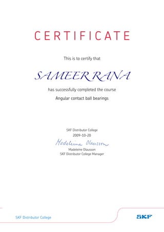 C E R T I F I C A T E
This is to certify that
has successfully completed the course
SKF Distributor College
Madeleine Olausson
SKF Distributor College Manager
SKF Distributor College
SAMEER RANA
Angular contact ball bearings
2009-10-20
 
