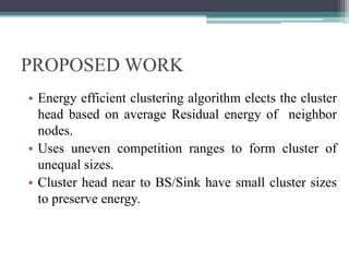 PROPOSED WORK
• Energy efficient clustering algorithm elects the cluster
head based on average Residual energy of neighbor
nodes.
• Uses uneven competition ranges to form cluster of
unequal sizes.
• Cluster head near to BS/Sink have small cluster sizes
to preserve energy.
 