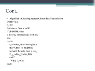 Cont..
• Algorithm : Choosing nearest CH for data Transmission
DTHR=min
Si=CH
d=distance from si to BS
if (d<DTHR) then
si directly communicate with BS
else
repeat
si selects sj from its neighbor
if(sj=CH of its neighbor)
forward the data from si to sj
Erelay=d2(si,sj)+d2(sj,BS)
endif
While (sj=CH)
Endif
 