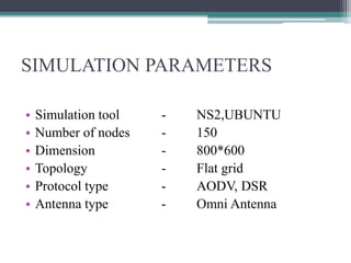 SIMULATION PARAMETERS
• Simulation tool - NS2,UBUNTU
• Number of nodes - 150
• Dimension - 800*600
• Topology - Flat grid
• Protocol type - AODV, DSR
• Antenna type - Omni Antenna
 