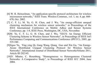 [6] W. R. Heinzelman, “An application-specific protocol architecture for wireless
microsensor networks,” IEEE Trans. Wireless Commun., vol. 1, no. 4, pp. 660–
670, Oct. 2002.
[7] C. F. Li, M. Ye, G. H. Chen, and J. Wu, "An energy-efficient unequal
clustering mechanism for wireless sensor networks," in Proceedings of the
IEEE International Conference on Mobile Adhoc and Sensor Systems
Conference, pp. 1-8, IEEE Press, Washington, DC, USA, November.
[8]M. Ye, C. F. Li, G. H. Chen, and J. Wu, "EECS: An Energy Efficient
Clustering Scheme in Wireless Sensor Networks", in Proceedings of IEEE Int'l
Performance Computing and Communications Conference (IPCCC), 2005, pp.
535-540 .
[9]Jiguo Yu, Ying ying Qi, Gang Wang, Qiang Guo and Xin Gu, “An Energy-
Aware Distributed Unequal Clustering Protocol for Wireless Sensor
Networks”, International Journal of Distributed Sensor NetworksVolume 2011,
Article ID 202145.
[10]V. Mhatre, C. Rosenberg, "Homogeneous vs Heterogeneous Clustered
Networks: A Comparative Study", in Proceedings of IEEE ICC 2004, June
2004.
 