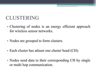 CLUSTERING
• Clustering of nodes is an energy efficient approach
for wireless sensor networks.
• Nodes are grouped to form clusters.
• Each cluster has atleast one cluster head (CH).
• Nodes send data to their corresponding CH by single
or multi hop communication.
 
