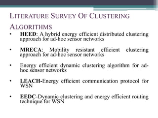 LITERATURE SURVEY OF CLUSTERING
ALGORITHMS
• HEED: A hybrid energy efficient distributed clustering
approach for ad-hoc sensor networks
• MRECA: Mobility resistant efficient clustering
approach for ad-hoc sensor networks
• Energy efficient dynamic clustering algorithm for ad-
hoc sensor networks
• LEACH-Energy efficient communication protocol for
WSN
• EEDC-Dynamic clustering and energy efficient routing
technique for WSN
 
