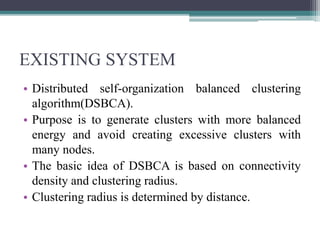 EXISTING SYSTEM
• Distributed self-organization balanced clustering
algorithm(DSBCA).
• Purpose is to generate clusters with more balanced
energy and avoid creating excessive clusters with
many nodes.
• The basic idea of DSBCA is based on connectivity
density and clustering radius.
• Clustering radius is determined by distance.
 