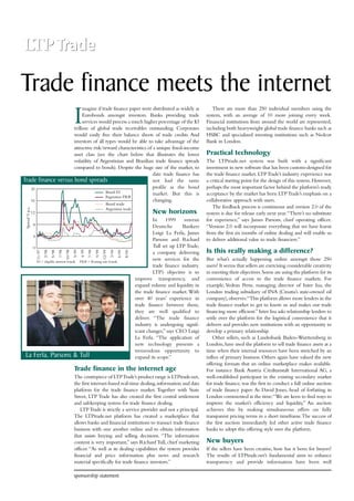 Trade finance meets the internet 
Imagine if trade finance paper were distributed as widely as 
Eurobonds amongst investors. Banks providing trade 
services would process a much higher percentage of the $3 
trillion of global trade receivables outstanding. Corporates 
would easily free their balance sheets of trade credits. And 
investors of all types would be able to take advantage of the 
attractive risk/reward characteristics of a unique fixed-income 
asset class (see the chart below that illustrates the lower 
volatility of Argentinian and Brazilian trade finance spreads 
compared to bonds). Despite the huge size of the market, to 
date trade finance has 
not had the same 
profile as the bond 
market. But this is 
changing. 
New horizons 
In 1999 veteran 
Deutsche Bankers 
Luigi La Ferla, James 
Parsons and Richard 
Tull set up LTP Trade, 
a company delivering 
new services for the 
trade finance industry. 
LTP’s objective is to 
improve transparency, and 
expand volume and liquidity in 
the trade finance market.With 
over 40 years’ experience in 
trade finance between them, 
they are well qualified to 
deliver. “The trade finance 
industry is undergoing signif-icant 
changes,” says CEO Luigi 
La Ferla. “The application of 
new technology presents a 
tremendous opportunity to 
expand its scope.” 
Trade finance versus bond spreads 
11/97 
2/98 
5/98 
7/98 
10/98 
5/99 
4/99 
7/99 
9/99 
12/99 
3/00 
6/00 
8/00 
20 
16 
12 
8 
4 
La Ferla, Parsons & Tull 
Trade finance in the internet age 
The centrepiece of LTP Trade’s product range is LTPtrade.net, 
the first internet-based real-time dealing, information and data 
platform for the trade finance market. Together with State 
Street, LTP Trade has also created the first central settlement 
and safekeeping system for trade finance dealing. 
LTP Trade is strictly a service provider and not a principal. 
The LTPtrade.net platform has created a marketplace that 
allows banks and financial institutions to transact trade finance 
business with one another online and to obtain information 
that assists buying and selling decisions. “The information 
content is very important,” says Richard Tull, chief marketing 
officer.“As well as its dealing capabilities the system provides 
financial and price information plus news and research 
material specifically for trade finance investors.” 
There are more than 250 individual members using the 
system, with an average of 10 more joining every week. 
Financial institutions from around the world are represented, 
including both heavyweight global trade finance banks such as 
HSBC and specialized investing institutions such as Nedcor 
Bank in London. 
Practical technology 
The LTPtrade.net system was built with a significant 
investment in new software that has been custom-designed for 
the trade finance market. LTP Trade’s industry experience was 
a critical starting point for the design of this system.However, 
perhaps the most important factor behind the platform’s ready 
acceptance by the market has been LTP Trade’s emphasis on a 
collaborative approach with users. 
The feedback process is continuous and version 2.0 of the 
system is due for release early next year.“There’s no substitute 
for experience,” says James Parsons, chief operating officer. 
“Version 2.0 will incorporate everything that we have learnt 
from the first six months of online dealing and will enable us 
to deliver additional value to trade financiers.” 
Is this really making a difference? 
But what’s actually happening online amongst those 250 
users? It seems that sellers are exercising considerable creativity 
in meeting their objectives. Some are using the platform for its 
convenience of access to the trade finance markets. For 
example, Vedran Perse, managing director of Inter Ina, the 
London trading subsidiary of INA (Croatia’s state-owned oil 
company), observes:“This platform allows more lenders in the 
trade finance market to get to know us and makes our trade 
financing more efficient.” Inter Ina asks relationship lenders to 
settle over the platform for the logistical convenience that it 
delivers and provides new institutions with an opportunity to 
develop a primary relationship. 
Other sellers, such as Landesbank Baden-Wurttemberg in 
London, have used the platform to sell trade finance assets at a 
time when their internal resources have been stretched by an 
influx of primary business. Others again have valued the new 
offering formats that an online marketplace makes available. 
For instance Bank Austria Creditanstalt International AG, a 
well-established participant in the existing secondary market 
for trade finance,was the first to conduct a full online auction 
of trade finance paper. As David Jones, head of forfaiting in 
London commented at the time:“We are keen to find ways to 
improve the market’s efficiency and liquidity.” An auction 
achieves this by making simultaneous offers on fully 
transparent pricing terms in a short timeframe.The success of 
the first auction immediately led other active trade finance 
banks to adopt this offering style over the platform. 
New buyers 
If the sellers have been creative, how has it been for buyers? 
The results of LTPtrade.net’s fundamental aims to enhance 
transparency and provide information have been well 
sponsorship statement 
0 
Brazil EI 
Argentina FRB 
Brazil trade 
Argentina trade 
Spread % p.a. 
EI = eligible interest bonds FRB = floating rate bonds 
 