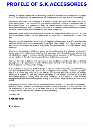 PROFILE OF S.K.ACCESSORIES
Starting our modest journey with few machinery and human resources in the Accessories business
in 2007, S.K.Accessories has been exporting the items successfully in local market since starting.
We sincere response to the challenges of economy for private sector provides major stimulus for
phenomenal growth of the company. We give very much emphasis on ethical business practices for
entire global needs, it is imperative to attain the highest standard of our products. Our human
resources are efficiently trying to maintain the modern world standard quality products and customer
demands through research and development as a continuous process.
We are very much sensitive and careful to environment and green house effects, child labor and we
fulfill our business mission in the right way that will not be harmful to the delicate world in which we
live.
We meet the International Standard and strongly meet the delivery on lead time. We have also a big
plant and lot of experience in manufacturing World Class Basic Labels, Hand Tags and need of all
kind garment accessories as customer’s demands. Our professionalism is provides to our valued
customer.
We express the deepest gratitude and extend our personal greetings and felicitation to our entire
valued customer’s, collaborators, suppliers and associates within Bangladesh and abroad who
contributed and helped in countless ways for development and expansion of S.K.Accessories and
we are indebted to them for their sincere contribution and continuous support.
We have the plan to continue the expansion of new prestigious industries for some economic
development of the country and to enter into the global markets in 21st
Century with our modern
technologies and new management strategy.
It is well known to every body that the aborigines who are living in our country are mostly illiterate,
less developed in the community, lack of care and neglected in the society. Therefore keeping the
above in our mind and taking of special attitude and inspiring them with courage, we already
employed a number of man and woman aborigines in our factory. However we have the
management policy to employ more and more aborigines in our factory in future for their
engagement in the economic development activity of our country. Hope we will be succeed to our
efforts.
We are trying to ensure safety, security and better standard of living of our workers and employees.
We firmly believe, without an economically secure life, the quality and skill of human resources can
be developed up to the mark. But at the same time this is our philosophy also to improve skill and
quality of life of our workers and common people of our country.
Thanking you,
Shahriar Kabir
Proprietor
2 | P a g e
 